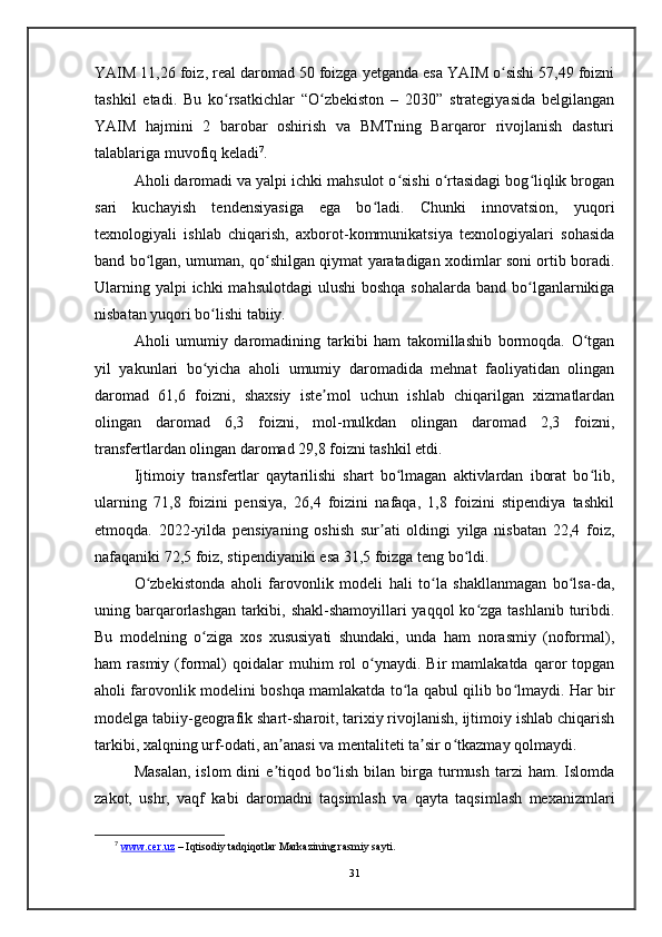 YAIM 11,26 foiz, real daromad 50 foizga yetganda esa YAIM o sishi 57,49 foizniʻ
tashkil   etadi.   Bu   ko rsatkichlar   “O zbekiston   –   2030”   strategiyasida   belgilangan	
ʻ ʻ
YAIM   hajmini   2   barobar   oshirish   va   BMTning   Barqaror   rivojlanish   dasturi
talablariga muvofiq keladi 7
. 
Aholi daromadi va yalpi ichki mahsulot o sishi o rtasidagi bog liqlik brogan	
ʻ ʻ ʻ
sari   kuchayish   tendensiyasiga   ega   bo ladi.   Chunki   innovatsion,   yuqori	
ʻ
texnologiyali   ishlab   chiqarish,   axborot-kommunikatsiya   texnologiyalari   sohasida
band bo lgan, umuman, qo shilgan qiymat yaratadigan xodimlar soni ortib boradi.	
ʻ ʻ
Ularning yalpi  ichki  mahsulotdagi  ulushi  boshqa  sohalarda band  bo lganlarnikiga	
ʻ
nisbatan yuqori bo lishi tabiiy.	
ʻ
Aholi   umumiy   daromadining   tarkibi   ham   takomillashib   bormoqda.   O tgan	
ʻ
yil   yakunlari   bo yicha   aholi   umumiy   daromadida   mehnat   faoliyatidan   olingan	
ʻ
daromad   61,6   foizni,   shaxsiy   iste mol   uchun   ishlab   chiqarilgan   xizmatlardan	
ʼ
olingan   daromad   6,3   foizni,   mol-mulkdan   olingan   daromad   2,3   foizni,
transfertlardan olingan daromad 29,8 foizni tashkil etdi.
Ijtimoiy   transfertlar   qaytarilishi   shart   bo lmagan   aktivlardan   iborat   bo lib,	
ʻ ʻ
ularning   71,8   foizini   pensiya,   26,4   foizini   nafaqa,   1,8   foizini   stipendiya   tashkil
etmoqda.   2022-yilda   pensiyaning   oshish   sur ati   oldingi   yilga   nisbatan   22,4   foiz,	
ʼ
nafaqaniki 72,5 foiz, stipendiyaniki esa 31,5 foizga teng bo ldi. 	
ʻ
O zbekistonda   aholi   farovonlik   modeli   hali   to la   shakllanmagan   bo lsa-da,	
ʻ ʻ ʻ
uning barqarorlashgan tarkibi, shakl-shamoyillari  yaqqol  ko zga tashlanib turibdi.	
ʻ
Bu   modelning   o ziga   xos   xususiyati   shundaki,   unda   ham   norasmiy   (noformal),	
ʻ
ham   rasmiy   (formal)   qoidalar   muhim   rol   o ynaydi.  Bir   mamlakatda   qaror   topgan	
ʻ
aholi farovonlik modelini boshqa mamlakatda to la qabul qilib bo lmaydi. Har bir	
ʻ ʻ
modelga tabiiy-geografik shart-sharoit, tarixiy rivojlanish, ijtimoiy ishlab chiqarish
tarkibi, xalqning urf-odati, an anasi va mentaliteti ta sir o tkazmay qolmaydi.	
ʼ ʼ ʻ
Masalan,   islom  dini   e tiqod  bo lish  bilan  birga  turmush  tarzi   ham. Islomda
ʼ ʻ
zakot,   ushr,   vaqf   kabi   daromadni   taqsimlash   va   qayta   taqsimlash   mexanizmlari
7
  www.cer.uz  – Iqtisodiy tadqiqotlar Markazining rasmiy sayti.
31 