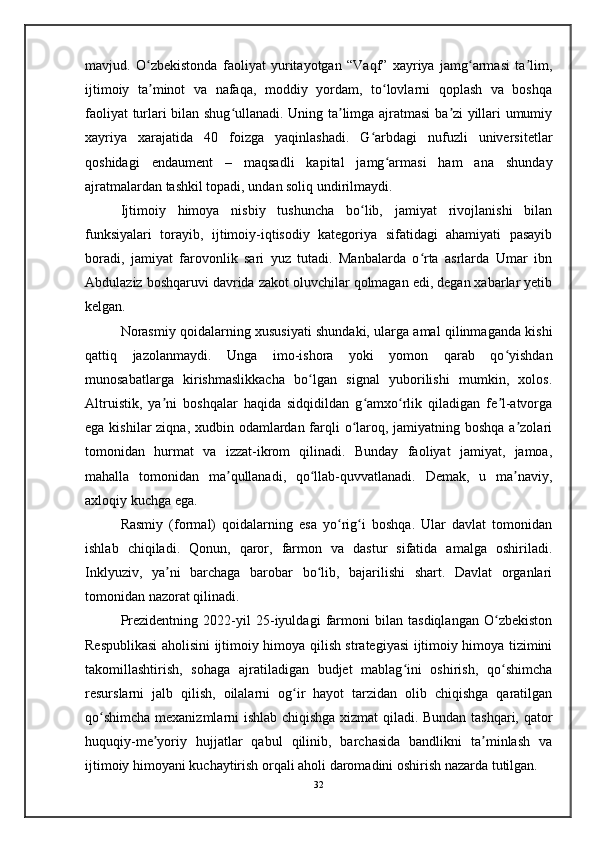 mavjud.   O zbekistonda   faoliyat   yuritayotgan   “Vaqf”   xayriya   jamg armasi   ta lim,ʻ ʻ ʼ
ijtimoiy   ta minot   va   nafaqa,   moddiy   yordam,   to lovlarni   qoplash   va   boshqa
ʼ ʻ
faoliyat turlari bilan shug ullanadi. Uning ta limga ajratmasi ba zi yillari umumiy	
ʻ ʼ ʼ
xayriya   xarajatida   40   foizga   yaqinlashadi.   G arbdagi   nufuzli   universitetlar	
ʻ
qoshidagi   endaument   –   maqsadli   kapital   jamg armasi   ham   ana   shunday	
ʻ
ajratmalardan tashkil topadi, undan soliq undirilmaydi. 
Ijtimoiy   himoya   nisbiy   tushuncha   bo lib,   jamiyat   rivojlanishi   bilan	
ʻ
funksiyalari   torayib,   ijtimoiy-iqtisodiy   kategoriya   sifatidagi   ahamiyati   pasayib
boradi,   jamiyat   farovonlik   sari   yuz   tutadi.   Manbalarda   o rta   asrlarda   Umar   ibn	
ʻ
Abdulaziz boshqaruvi davrida zakot oluvchilar qolmagan edi, degan xabarlar yetib
kelgan.
Norasmiy qoidalarning xususiyati shundaki, ularga amal qilinmaganda kishi
qattiq   jazolanmaydi.   Unga   imo-ishora   yoki   yomon   qarab   qo yishdan	
ʻ
munosabatlarga   kirishmaslikkacha   bo lgan   signal   yuborilishi   mumkin,   xolos.	
ʻ
Altruistik,   ya ni   boshqalar   haqida   sidqidildan   g amxo rlik   qiladigan   fe l-atvorga	
ʼ ʻ ʻ ʼ
ega kishilar ziqna, xudbin odamlardan farqli o laroq, jamiyatning boshqa a zolari	
ʻ ʼ
tomonidan   hurmat   va   izzat-ikrom   qilinadi.   Bunday   faoliyat   jamiyat,   jamoa,
mahalla   tomonidan   ma qullanadi,   qo llab-quvvatlanadi.   Demak,   u   ma naviy,	
ʼ ʻ ʼ
axloqiy kuchga ega. 
Rasmiy   (formal)   qoidalarning   esa   yo rig i   boshqa.   Ular   davlat   tomonidan	
ʻ ʻ
ishlab   chiqiladi.   Qonun,   qaror,   farmon   va   dastur   sifatida   amalga   oshiriladi.
Inklyuziv,   ya ni   barchaga   barobar   bo lib,   bajarilishi   shart.   Davlat   organlari	
ʼ ʻ
tomonidan nazorat qilinadi. 
Prezidentning   2022-yil   25-iyuldagi   farmoni   bilan   tasdiqlangan   O zbekiston	
ʻ
Respublikasi aholisini ijtimoiy himoya qilish strategiyasi ijtimoiy himoya tizimini
takomillashtirish,   sohaga   ajratiladigan   budjet   mablag ini   oshirish,   qo shimcha	
ʻ ʻ
resurslarni   jalb   qilish,   oilalarni   og ir   hayot   tarzidan   olib   chiqishga   qaratilgan	
ʻ
qo shimcha mexanizmlarni ishlab chiqishga xizmat qiladi. Bundan tashqari, qator	
ʻ
huquqiy-me yoriy   hujjatlar   qabul   qilinib,   barchasida   bandlikni   ta minlash   va	
ʼ ʼ
ijtimoiy himoyani kuchaytirish orqali aholi daromadini oshirish nazarda tutilgan.
32 