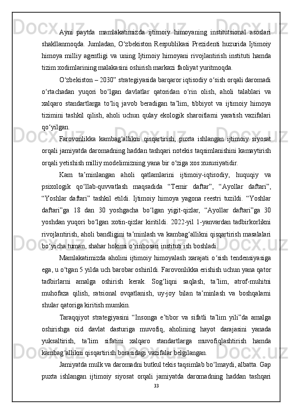 Ayni   paytda   mamlakatimizda   ijtimoiy   himoyaning   institutsional   asoslari
shakllanmoqda.   Jumladan,   O zbekiston   Respublikasi   Prezidenti   huzurida   Ijtimoiyʻ
himoya   milliy   agentligi   va   uning   Ijtimoiy   himoyani   rivojlantirish   instituti   hamda
tizim xodimlarining malakasini oshirish markazi faoliyat yuritmoqda. 
O zbekiston – 2030” strategiyasida barqaror iqtisodiy o sish orqali daromadi	
ʻ ʻ
o rtachadan   yuqori   bo lgan   davlatlar   qatoridan   o rin   olish,   aholi   talablari   va	
ʻ ʻ ʻ
xalqaro   standartlarga   to liq   javob   beradigan   ta lim,   tibbiyot   va   ijtimoiy   himoya	
ʻ ʼ
tizimini   tashkil   qilish,   aholi   uchun   qulay   ekologik   sharoitlarni   yaratish   vazifalari
qo yilgan.	
ʻ
Farovonlikka   kambag allikni   qisqartirish,   puxta   ishlangan   ijtimoiy   siyosat	
ʻ
orqali jamiyatda daromadning haddan tashqari notekis taqsimlanishini kamaytirish
orqali yetishish milliy modelimizning yana bir o ziga xos xususiyatidir. 	
ʻ
Kam   ta minlangan   aholi   qatlamlarini   ijtimoiy-iqtisodiy,   huquqiy   va	
ʼ
psixologik   qo llab-quvvatlash   maqsadida   “Temir   daftar”,   “Ayollar   daftari”,
ʻ
“Yoshlar   daftari”   tashkil   etildi.   Ijtimoiy   himoya   yagona   reestri   tuzildi.   “Yoshlar
daftari”ga   18   dan   30   yoshgacha   bo lgan   yigit-qizlar,   “Ayollar   daftari”ga   30	
ʻ
yoshdan   yuqori   bo lgan   xotin-qizlar   kiritildi.   2022-yil   1-yanvardan   tadbirkorlikni	
ʻ
rivojlantirish, aholi bandligini ta minlash va kambag allikni qisqartirish masalalari	
ʼ ʻ
bo yicha tuman, shahar hokimi o rinbosari instituti ish boshladi.	
ʻ ʻ
Mamlakatimizda   aholini   ijtimoiy   himoyalash   xarajati   o sish   tendensiyasiga	
ʻ
ega, u o tgan 5 yilda uch barobar oshirildi. Farovonlikka erishish uchun yana qator	
ʻ
tadbirlarni   amalga   oshirish   kerak.   Sog liqni   saqlash,   ta lim,   atrof-muhitni	
ʻ ʼ
muhofaza   qilish,   ratsional   ovqatlanish,   uy-joy   bilan   ta minlash   va   boshqalarni	
ʼ
shular qatoriga kiritish mumkin.
Taraqqiyot   strategiyasini   “Insonga   e tibor   va   sifatli   ta lim   yili”da   amalga	
ʼ ʼ
oshirishga   oid   davlat   dasturiga   muvofiq,   aholining   hayot   darajasini   yanada
yuksaltirish,   ta lim   sifatini   xalqaro   standartlarga   muvofiqlashtirish   hamda	
ʼ
kambag allikni qisqartirish borasidagi vazifalar belgilangan. 	
ʻ
Jamiyatda mulk va daromadni butkul tekis taqsimlab bo lmaydi, albatta. Gap	
ʻ
puxta   ishlangan   ijtimoiy   siyosat   orqali   jamiyatda   daromadning   haddan   tashqari
33