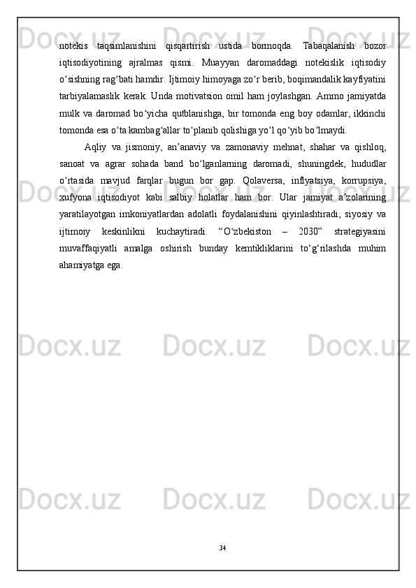 notekis   taqsimlanishini   qisqartirish   ustida   bormoqda.   Tabaqalanish   bozor
iqtisodiyotining   ajralmas   qismi.   Muayyan   daromaddagi   notekislik   iqtisodiy
o sishning rag bati hamdir. Ijtimoiy himoyaga zo r berib, boqimandalik kayfiyatiniʻ ʻ ʻ
tarbiyalamaslik   kerak.   Unda   motivatsion   omil   ham   joylashgan.   Ammo   jamiyatda
mulk   va   daromad   bo yicha   qutblanishga,   bir   tomonda   eng   boy   odamlar,   ikkinchi	
ʻ
tomonda esa o ta kambag allar to planib qolishiga yo l qo yib bo lmaydi.	
ʻ ʻ ʻ ʻ ʻ ʻ
Aqliy   va   jismoniy,   an anaviy   va   zamonaviy   mehnat,   shahar   va   qishloq,	
ʼ
sanoat   va   agrar   sohada   band   bo lganlarning   daromadi,   shuningdek,   hududlar	
ʻ
o rtasida   mavjud   farqlar   bugun   bor   gap.   Qolaversa,   inflyatsiya,   korrupsiya,	
ʻ
xufyona   iqtisodiyot   kabi   salbiy   holatlar   ham   bor.   Ular   jamiyat   a zolarining	
ʼ
yaratilayotgan   imkoniyatlardan   adolatli   foydalanishini   qiyinlashtiradi,   siyosiy   va
ijtimoiy   keskinlikni   kuchaytiradi.   “O zbekiston   –   2030”   strategiyasini	
ʻ
muvaffaqiyatli   amalga   oshirish   bunday   kemtikliklarini   to‘g‘rilashda   muhim
ahamiyatga ega.
34