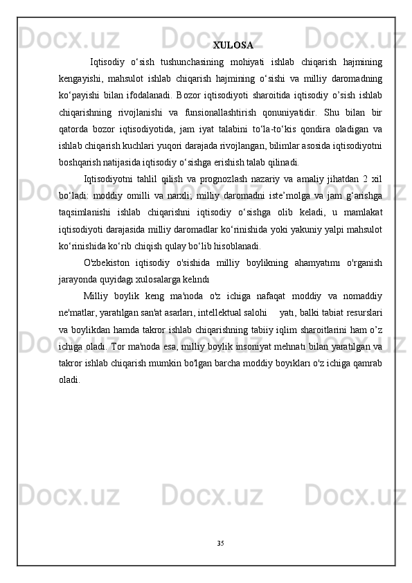 XULOSA
  Iqtisodiy   o‘sish   tushunchasining   mohiyati   ishlab   chiqarish   hajmining
kengayishi,   mahsulot   ishlab   chiqarish   hajmining   o‘sishi   va   milliy   daromadning
ko‘payishi   bilan   ifodalanadi.   Bozor   iqtisodiyoti   sharoitida   iqtisodiy   o’sish   ishlab
chiqarishning   rivojlanishi   va   funsionallashtirish   qonuniyatidir.   Shu   bilan   bir
qatorda   bozor   iqtisodiyotida,   jam   iyat   talabini   to‘la-to‘kis   qondira   oladigan   va
ishlab chiqarish kuchlari yuqori darajada rivojlangan, bilimlar asosida iqtisodiyotni
boshqarish natijasida iqtisodiy o‘sishga erishish talab qilinadi.
Iqtisodiyotni   tahlil   qilish   va   prognozlash   nazariy   va   amaliy   jihatdan   2   xil
bo‘ladi:   moddiy   omilli   va   narxli;   milliy   daromadni   iste’molga   va   jam   g‘arishga
taqsimlanishi   ishlab   chiqarishni   iqtisodiy   o‘sishga   olib   keladi,   u   mamlakat
iqtisodiyoti darajasida milliy daromadlar ko‘rinishida yoki yakuniy yalpi mahsulot
ko‘rinishida ko‘rib chiqish qulay bo‘lib hisoblanadi. 
O'zbekiston   iqtisodiy   o'sishida   milliy   boylikning   ahamyatımı   o'rganish
jarayonda quyidagı xulosalarga kelındı
Milliy   boylik   keng   ma'noda   o'z   ichiga   nafaqat   moddiy   va   nomaddiy
ne'matlar, yaratılgan san'at asarları, intellektual salohi yatı, balki tabiat resurslari
va boylikdan hamda takror ishlab chiqarishning tabiiy iqlim sharoitlarini ham o’z
ichiga oladı. Tor ma'noda esa, milliy boylik insoniyat mehnatı bilan yaratilgan va
takror ishlab chiqarish mumkin bo'lgan barcha moddiy boyıkları o'z ichiga qamrab
oladi.
35 