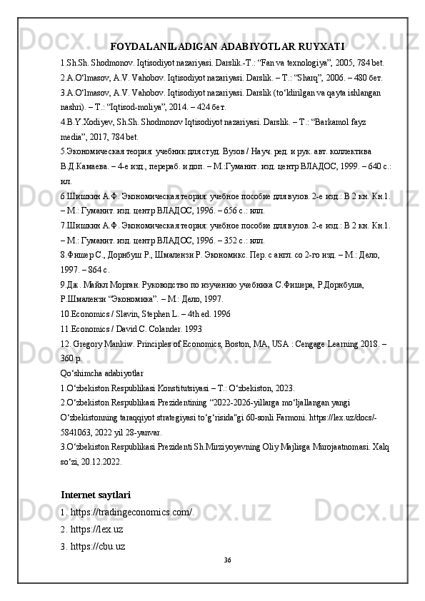 FOYDALANILADIGAN ADABIYOTLAR RUYXATI
1.Sh.Sh. Shodmonov. Iqtisodiyot nazariyasi. Darslik.-T.: “Fan va texnologiya”, 2005, 784 bet. 
2.A.O‘lmasov, A.V. Vahobov. Iqtisodiyot nazariyasi. Darslik. – Т.: “Sharq”, 2006. – 480 бет.
3.A.O‘lmasov, A.V. Vahobov. Iqtisodiyot nazariyasi. Darslik (to‘ldirilgan va qayta ishlangan 
nashri). – Т.: “Iqtisod-moliya”, 2014. – 424 бет. 
4.B.Y.Xodiyev, Sh.Sh. Shodmonov Iqtisodiyot nazariyasi. Darslik. – T.: “Barkamol fayz 
media”, 2017, 784 bet. 
5.Экономическая теория: учебник для студ. Вузов / Науч. ред. и рук. авт. коллектива 
В.Д.Камаева. – 4-е изд., перераб. и доп. – М.:Гуманит. изд. центр ВЛАДОС, 1999. – 640 с.: 
ил. 
6.Шишкин А.Ф. Экономическая теория: учебное пособие для вузов. 2-е изд.: В 2 кн. Кн.1. 
– М.: Гуманит. изд. центр ВЛАДОС, 1996. – 656 с.: илл.
7.Шишкин А.Ф. Экономическая теория: учебное пособие для вузов. 2-е изд.: В 2 кн. Кн.1. 
– М.: Гуманит. изд. центр ВЛАДОС, 1996. – 352 с.: илл.
8.Фишер С., Дорнбуш Р., Шмалензи Р. Экономикс. Пер. с англ. со 2-го изд. – М.: Дело, 
1997. – 864 с. 
9.Дж. Майкл Морган. Руководство по изучению учебника С.Фишера, Р.Дорнбуша, 
Р.Шмалензи “Экономика”. – М.: Дело, 1997.
10.Economics / Slavin, Stephen L. – 4th ed. 1996
11.Economics / David C. Colander. 1993
12. Gregory Mankiw. Principles of Economics, Boston, MA, USA : Cengage Learning 2018. – 
360 p. 
Qо‘shimchа аdаbiyotlаr
1.О‘zbekiston Respublikasi Konstitutsiyasi – T.: О‘zbekiston, 2023. 
2.О‘zbekiston Respublikasi Prezidentining “2022-2026-yillarga mo‘ljallangan yangi 
O‘zbekistonning taraqqiyot strategiyasi to‘g‘risida"gi 60-sonli Farmoni. https://lex.uz/docs/-
5841063, 2022 yil 28-yanvar. 
3.О‘zbekiston Respublikasi Prezidenti Sh.Mirziyoyevning Oliy Majlisga Murojaatnomasi. Xalq 
sо‘zi, 20.12.2022.
Internet saytlar i
1. https://tradingeconomics.com/.
2. https://lex.uz
3. https://cbu.uz
36 
