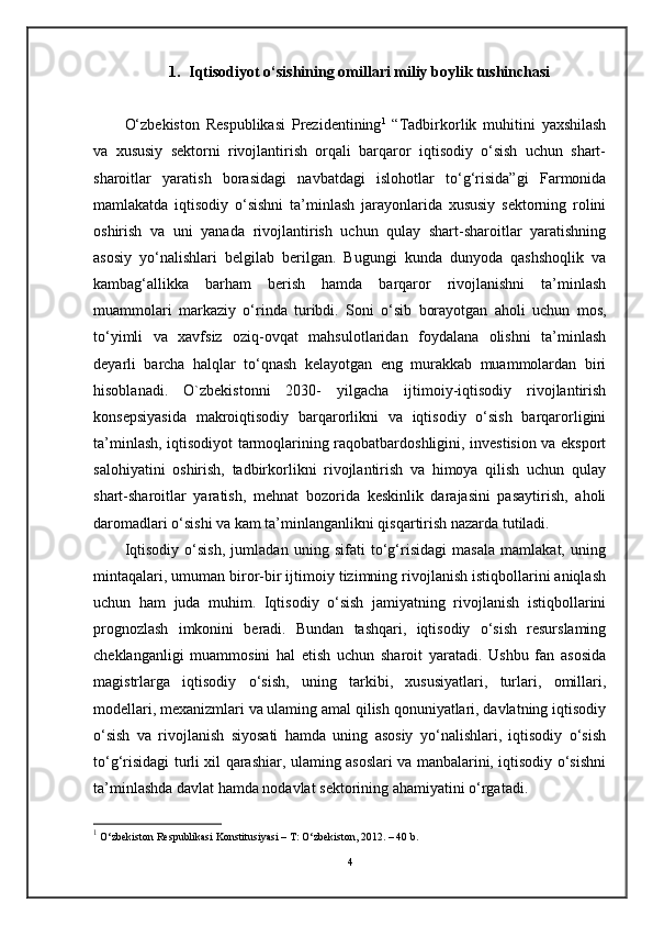 1. Iqtisodiyot o‘sishining omillari miliy boylik tushinchasi
O‘zbekiston   Respublikasi   Prezidentining 1
  “Tadbirkorlik   muhitini   yaxshilash
va   xususiy   sektorni   rivojlantirish   orqali   barqaror   iqtisodiy   o‘sish   uchun   shart-
sharoitlar   yaratish   borasidagi   navbatdagi   islohotlar   to‘g‘risida”gi   Farmonida
mamlakatda   iqtisodiy   o‘sishni   ta’minlash   jarayonlarida   xususiy   sektorning   rolini
oshirish   va   uni   yanada   rivojlantirish   uchun   qulay   shart-sharoitlar   yaratishning
asosiy   yo‘nalishlari   belgilab   berilgan.   Bugungi   kunda   dunyoda   qashshoqlik   va
kambag‘allikka   barham   berish   hamda   barqaror   rivojlanishni   ta’minlash
muammolari   markaziy   o‘rinda   turibdi.   Soni   o‘sib   borayotgan   aholi   uchun   mos,
to‘yimli   va   xavfsiz   oziq-ovqat   mahsulotlaridan   foydalana   olishni   ta’minlash
deyarli   barcha   halqlar   to‘qnash   kelayotgan   eng   murakkab   muammolardan   biri
hisoblanadi.   O`zbekistonni   2030-   yilgacha   ijtimoiy-iqtisodiy   rivojlantirish
konsepsiyasida   makroiqtisodiy   barqarorlikni   va   iqtisodiy   o‘sish   barqarorligini
ta’minlash, iqtisodiyot tarmoqlarining raqobatbardoshligini, investision va eksport
salohiyatini   oshirish,   tadbirkorlikni   rivojlantirish   va   himoya   qilish   uchun   qulay
shart-sharoitlar   yaratish,   mehnat   bozorida   keskinlik   darajasini   pasaytirish,   aholi
daromadlari o‘sishi va kam ta’minlanganlikni qisqartirish nazarda tutiladi.
Iqtisodiy   o‘sish,   jumladan   uning   sifati   to‘g‘risidagi   masala   mamlakat,   uning
mintaqalari, umuman biror-bir ijtimoiy tizimning rivojlanish istiqbollarini aniqlash
uchun   ham   juda   muhim.   Iqtisodiy   o‘sish   jamiyatning   rivojlanish   istiqbollarini
prognozlash   imkonini   beradi.   Bundan   tashqari,   iqtisodiy   o‘sish   resurslaming
cheklanganligi   muammosini   hal   etish   uchun   sharoit   yaratadi.   Ushbu   fan   asosida
magistrlarga   iqtisodiy   o‘sish,   uning   tarkibi,   xususiyatlari,   turlari,   omillari,
modellari, mexanizmlari va ulaming amal qilish qonuniyatlari, davlatning iqtisodiy
o‘sish   va   rivojlanish   siyosati   hamda   uning   asosiy   yo‘nalishlari,   iqtisodiy   o‘sish
to‘g‘risidagi turli xil qarashiar, ulaming asoslari va manbalarini, iqtisodiy o‘sishni
ta’minlashda davlat hamda nodavlat sektorining ahamiyatini o‘rgatadi.
1
  O‘zbekiston Respublikаsi Konstitusiyasi – T: O‘zbekiston, 2012. – 40 b.
4 