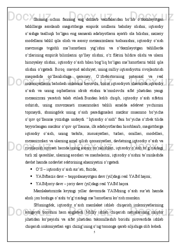 Shuning   uchun   fanning   eng   dolzarb   vazifalaridan   bo‘lib   o‘tkazilayotgan
tahlillarga   asoslanib   magistrlarga   empirik   usullarni   baholay   olishni;   iqtisodiy
o‘sishga   taalluqli   bo‘lgan   eng   samarali   adabiyotlarni   ajratib   ola   bilishni;   nazariy
modellami   tahlil   qila   olish   va   asosiy   mexanizmlami   tushunishni;   iqtisodiy   o‘sish
mavzusiga   tegishli   ma’lumotlami   yig‘ishni   va   o‘tkazilayotgan   tahlillarda
o‘zlarining   empirik   bilimlarini   qo‘llay   olishni;   o‘z   fikrini   bildira   olishi   va   ulami
himoyalay olishni;  iqtisodiy o‘sish bilan bog‘liq bo‘lgan ma’lumotlarni tahlil qila
olishni o‘rgatadi. Biroq   mavjud salohiyat, uning milliy iqtisodiyotni rivojlantirish
maqsadida   qo‘llanilishiga   qaramay,   O`zbekistorniing   potensial   va   real
imkoniyatlarini baholash imkonini beruvchi, bozor iqtisodiyoti sharoitida iqtisodiy
o‘sish   va   uning   oqibatlarini   idrok   etishni   ta’minlovchi   sifat   jihatidan   yangi
mexanizmni   yaratish   talab   etiladi.Bundan   kelib   chiqib,   iqtisodiy   o‘sish   sifatini
oshirish,   uning   muvozanati   muammolari   tahlili   amalda   adekvat   yechimini
topmaydi,   shuningdek   uning   o‘sish   paradigmalari   mazkur   muammo   bo‘yicha
o‘quv   qo‘llanma   yozishga   undaydi.   “Iqtisodiy   o‘sish”   fani   bo‘yicha   o‘zbek   tilida
tayyorlangan mazkur o‘quv qo‘llanma, ilk adabiyotlardan hisoblanib, magistrlarga
iqtisodiy   o‘sish,   uning   tarkibi,   xususiyatlari,   turlari,   omillari,   modellari,
mexanizmlari va ulaming amal qilish qonuniyatlari, davlatning iqtisodiy o‘sish va
rivojlanish siyosati hamda uning asosiy yo‘nalishlari, iqtisodiy o‘sish to‘g‘risidagi
turli xil qarashlar, ulaming asoslari va manbalarini, iqtisodiy o‘sishni ta’minlashda
davlat hamda nodavlat sektorining ahamiyatini o‘rgatadi. 
 O‘S – iqtisodiy o‘sish sur’ati, foizda;
 YAIMbazis davr – taqqoslanayotgan davr (yil)dagi real YAIM hajmi;
 YAIMjoriy davr – joriy davr (yil)dagi real YAIM hajmi.
Mamlakatimizda   keyingi   yillar   davomida   YAIMning   o‘sish   sur’ati   hamda
aholi jon boshiga o‘sishi to‘g‘risidagi ma’lumotlarni ko‘rish mumkin.
SHuningdek,   iqtisodiy   o‘sish   mamlakat   ishlab   chiqarish   imkoniyatlarining
kengayib   borishini   ham   anglatadi.   Milliy   ishlab   chiqarish   natijalarining   miqdor
jihatidan   ko‘payishi   va   sifat   jihatidan   takomillashib   borishi   pirovardida   ishlab
chiqarish imkoniyatlari egri chizig‘ining o‘ng tomonga qarab siljishiga olib keladi.
5