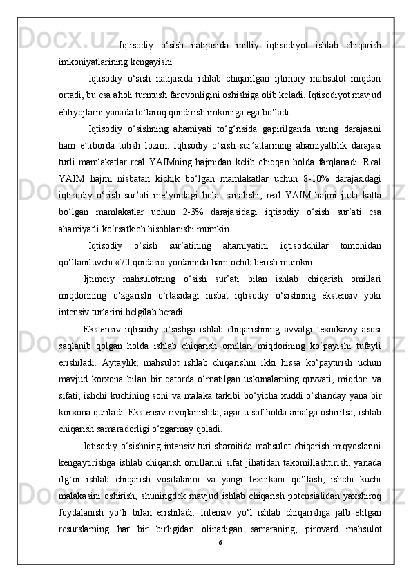                Iqtisodiy   o‘sish   natijasida   milliy   iqtisodiyot   ishlab   chiqarish
imkoniyatlarining kengayishi.
Iqtisodiy   o‘sish   natijasida   ishlab   chiqarilgan   ijtimoiy   mahsulot   miqdori
ortadi, bu esa aholi turmush farovonligini oshishiga olib keladi. Iqtisodiyot mavjud
ehtiyojlarni yanada to‘laroq qondirish imkoniga ega bo‘ladi.
Iqtisodiy   o‘sishning   ahamiyati   to‘g‘risida   gapirilganda   uning   darajasini
ham   e’tiborda   tutish   lozim.   Iqtisodiy   o‘sish   sur’atlarining   ahamiyatlilik   darajasi
turli   mamlakatlar   real   YAIMning   hajmidan   kelib   chiqqan   holda   farqlanadi.   Real
YAIM   hajmi   nisbatan   kichik   bo‘lgan   mamlakatlar   uchun   8-10%   darajasidagi
iqtisodiy   o‘sish   sur’ati   me’yordagi   holat   sanalishi,   real   YAIM   hajmi   juda   katta
bo‘lgan   mamlakatlar   uchun   2-3%   darajasidagi   iqtisodiy   o‘sish   sur’ati   esa
ahamiyatli ko‘rsatkich hisoblanishi mumkin.
Iqtisodiy   o‘sish   sur’atining   ahamiyatini   iqtisodchilar   tomonidan
qo‘llaniluvchi «70 qoidasi» yordamida ham ochib berish mumkin.
Ijtimoiy   mahsulotning   o‘sish   sur’ati   bilan   ishlab   chiqarish   omillari
miqdorining   o‘zgarishi   o‘rtasidagi   nisbat   iqtisodiy   o‘sishning   ekstensiv   yoki
intensiv turlarini belgilab beradi.
Ekstensiv   iqtisodiy   o‘sishga   ishlab   chiqarishning   avvalgi   texnikaviy   asosi
saqlanib   qolgan   holda   ishlab   chiqarish   omillari   miqdorining   ko‘payishi   tufayli
erishiladi.   Aytaylik,   mahsulot   ishlab   chiqarishni   ikki   hissa   ko‘paytirish   uchun
mavjud   korxona   bilan   bir   qatorda   o‘rnatilgan   uskunalarning   quvvati,   miqdori   va
sifati, ishchi  kuchining soni  va malaka tarkibi bo‘yicha xuddi  o‘shanday yana bir
korxona quriladi. Ekstensiv rivojlanishda, agar u sof holda amalga oshirilsa, ishlab
chiqarish samaradorligi o‘zgarmay qoladi.
Iqtisodiy o‘sishning intensiv turi sharoitida mahsulot chiqarish miqyoslarini
kengaytirishga   ishlab  chiqarish  omillarini  sifat   jihatidan takomillashtirish,  yanada
ilg‘or   ishlab   chiqarish   vositalarini   va   yangi   texnikani   qo‘llash,   ishchi   kuchi
malakasini   oshirish,   shuningdek   mavjud   ishlab   chiqarish   potensialidan   yaxshiroq
foydalanish   yo‘li   bilan   erishiladi.   Intensiv   yo‘l   ishlab   chiqarishga   jalb   etilgan
resurslarning   har   bir   birligidan   olinadigan   samaraning,   pirovard   mahsulot
6 