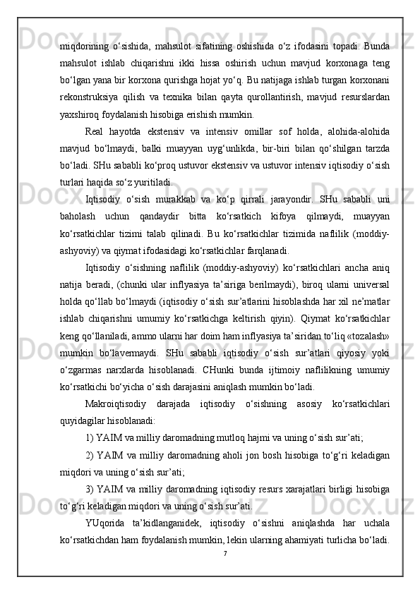 miqdorining   o‘sishida,   mahsulot   sifatining   oshishida   o‘z   ifodasini   topadi.   Bunda
mahsulot   ishlab   chiqarishni   ikki   hissa   oshirish   uchun   mavjud   korxonaga   teng
bo‘lgan yana bir korxona qurishga hojat yo‘q. Bu natijaga ishlab turgan korxonani
rekonstruksiya   qilish   va   texnika   bilan   qayta   qurollantirish,   mavjud   resurslardan
yaxshiroq foydalanish hisobiga erishish mumkin.
Real   hayotda   ekstensiv   va   intensiv   omillar   sof   holda,   alohida-alohida
mavjud   bo‘lmaydi,   balki   muayyan   uyg‘unlikda,   bir-biri   bilan   qo‘shilgan   tarzda
bo‘ladi. SHu sababli ko‘proq ustuvor ekstensiv va ustuvor intensiv iqtisodiy o‘sish
turlari haqida so‘z yuritiladi.
Iqtisodiy   o‘sish   murakkab   va   ko‘p   qirrali   jarayondir.   SHu   sababli   uni
baholash   uchun   qandaydir   bitta   ko‘rsatkich   kifoya   qilmaydi,   muayyan
ko‘rsatkichlar   tizimi   talab   qilinadi.   Bu   ko‘rsatkichlar   tizimida   naflilik   (moddiy-
ashyoviy) va qiymat ifodasidagi ko‘rsatkichlar farqlanadi.
Iqtisodiy   o‘sishning   naflilik   (moddiy-ashyoviy)   ko‘rsatkichlari   ancha   aniq
natija   beradi,   (chunki   ular   inflyasiya   ta’siriga   berilmaydi),   biroq   ularni   universal
holda qo‘llab bo‘lmaydi (iqtisodiy o‘sish sur’atlarini hisoblashda har xil ne’matlar
ishlab   chiqarishni   umumiy   ko‘rsatkichga   keltirish   qiyin).   Qiymat   ko‘rsatkichlar
keng qo‘llaniladi, ammo ularni har doim ham inflyasiya ta’siridan to‘liq «tozalash»
mumkin   bo‘lavermaydi.   SHu   sababli   iqtisodiy   o‘sish   sur’atlari   qiyosiy   yoki
o‘zgarmas   narxlarda   hisoblanadi.   CHunki   bunda   ijtimoiy   naflilikning   umumiy
ko‘rsatkichi bo‘yicha o‘sish darajasini aniqlash mumkin bo‘ladi.
Makroiqtisodiy   darajada   iqtisodiy   o‘sishning   asosiy   ko‘rsatkichlari
quyidagilar hisoblanadi:
1) YAIM va milliy daromadning mutloq hajmi va uning o‘sish sur’ati;
2)   YAIM   va   milliy   daromadning   aholi   jon   bosh   hisobiga   to‘g‘ri   keladigan
miqdori va uning o‘sish sur’ati;
3) YAIM va milliy daromadning iqtisodiy resurs xarajatlari birligi hisobiga
to‘g‘ri keladigan miqdori va uning o‘sish sur’ati.
YUqorida   ta’kidlanganidek,   iqtisodiy   o‘sishni   aniqlashda   har   uchala
ko‘rsatkichdan ham foydalanish mumkin, lekin ularning ahamiyati turlicha bo‘ladi.
7