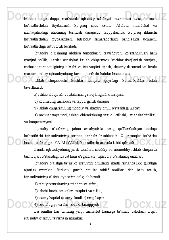 Masalan,   agar   diqqat   markazida   iqtisodiy   salohiyat   muammosi   tursa,   birinchi
ko‘rsatkichdan   foydalanish   ko‘proq   mos   keladi.   Alohida   mamlakat   va
mintaqalardagi   aholining   turmush   darajasini   taqqoslashda,   ko‘proq   ikkinchi
ko‘rsatkichdan   foydalaniladi.   Iqtisodiy   samaradorlikni   baholashda   uchinchi
ko‘rsatkichga ustuvorlik beriladi.
Iqtisodiy   o‘sishning   alohida   tomonlarini   tavsiflovchi   ko‘rsatkichlari   ham
mavjud   bo‘lib,   ulardan   asosiylari   ishlab   chiqaruvchi   kuchlar   rivojlanish   darajasi,
mehnat   unumdorligining   o‘sishi   va   ish   vaqtini   tejash,   shaxsiy   daromad   va   foyda
massasi, milliy iqtisodiyotning tarmoq tuzilishi kabilar hisoblanadi.
Ishlab   chiqaruvchi   kuchlar   darajasi   quyidagi   ko‘rsatkichlar   bilan
tavsiflanadi:
a) ishlab chiqarish vositalarining rivojlanganlik darajasi;
b) xodimning malakasi va tayyorgarlik darajasi;
v) ishlab chiqarishning moddiy va shaxsiy omili o‘rtasidagi nisbat;
g)   mehnat   taqsimoti,  ishlab   chiqarishning   tashkil   etilishi,   ixtisoslashtirilishi
va kooperatsiyasi.
Iqtisodiy   o‘sishning   jahon   amaliyotida   keng   qo‘llaniladigan   boshqa
ko‘rsatkichi   iqtisodiyotning   tarmoq   tuzilishi   hisoblanadi.   U   tarmoqlar   bo‘yicha
hisoblab chiqilgan YAIM (YAIM) ko‘rsatkichi asosida tahlil qilinadi.
Bunda iqtisodiyotning yirik sohalari, moddiy va nomoddiy ishlab chiqarish
tarmoqlari o‘rtasidagi nisbat ham o‘rganiladi.   Iqtisodiy o‘sishning omillari
Iqtisodiy o‘sishga ta’sir ko‘rsatuvchi omillarni shartli ravishda ikki guruhga
ajratish   mumkin.   Birinchi   guruh   omillar   taklif   omillari   deb   ham   atalib,
iqtisodiyotning o‘sish layoqatini belgilab beradi:
1) tabiiy resurslarning miqdori va sifati;
2) ishchi kuchi resurslari miqdori va sifati;
3) asosiy kapital (asosiy fondlar) ning hajmi;
4) texnologiya va fan-texnika taraqqiyoti.
Bu   omillar   har   birining   yalpi   mahsulot   hajmiga   ta’sirini   baholash   orqali
iqtisodiy o‘sishni tavsiflash mumkin.
8 