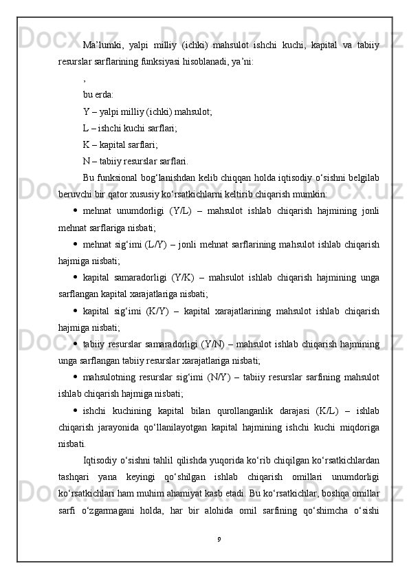 Ma’lumki,   yalpi   milliy   (ichki)   mahsulot   ishchi   kuchi,   kapital   va   tabiiy
resurslar sarflarining funksiyasi hisoblanadi, ya’ni:
,
bu erda:
Y – yalpi milliy (ichki) mahsulot;
L – ishchi kuchi sarflari;
K – kapital sarflari;
N – tabiiy resurslar sarflari.
Bu funksional bog‘lanishdan kelib chiqqan holda iqtisodiy o‘sishni belgilab
beruvchi bir qator xususiy ko‘rsatkichlarni keltirib chiqarish mumkin:
 mehnat   unumdorligi   (Y/L)   –   mahsulot   ishlab   chiqarish   hajmining   jonli
mehnat sarflariga nisbati;
 mehnat   sig‘imi   (L/Y)  –  jonli  mehnat  sarflarining  mahsulot  ishlab   chiqarish
hajmiga nisbati;
 kapital   samaradorligi   (Y/K)   –   mahsulot   ishlab   chiqarish   hajmining   unga
sarflangan kapital xarajatlariga nisbati;
 kapital   sig‘imi   (K/Y)   –   kapital   xarajatlarining   mahsulot   ishlab   chiqarish
hajmiga nisbati;
 tabiiy   resurslar   samaradorligi   (Y/N)   –   mahsulot   ishlab   chiqarish   hajmining
unga sarflangan tabiiy resurslar xarajatlariga nisbati;
 mahsulotning   resurslar   sig‘imi   (N/Y)   –   tabiiy   resurslar   sarfining   mahsulot
ishlab chiqarish hajmiga nisbati;
 ishchi   kuchining   kapital   bilan   qurollanganlik   darajasi   (K/L)   –   ishlab
chiqarish   jarayonida   qo‘llanilayotgan   kapital   hajmining   ishchi   kuchi   miqdoriga
nisbati.
Iqtisodiy o‘sishni tahlil qilishda yuqorida ko‘rib chiqilgan ko‘rsatkichlardan
tashqari   yana   keyingi   qo‘shilgan   ishlab   chiqarish   omillari   unumdorligi
ko‘rsatkichlari ham muhim ahamiyat kasb etadi. Bu ko‘rsatkichlar, boshqa omillar
sarfi   o‘zgarmagani   holda,   har   bir   alohida   omil   sarfining   qo‘shimcha   o‘sishi
9