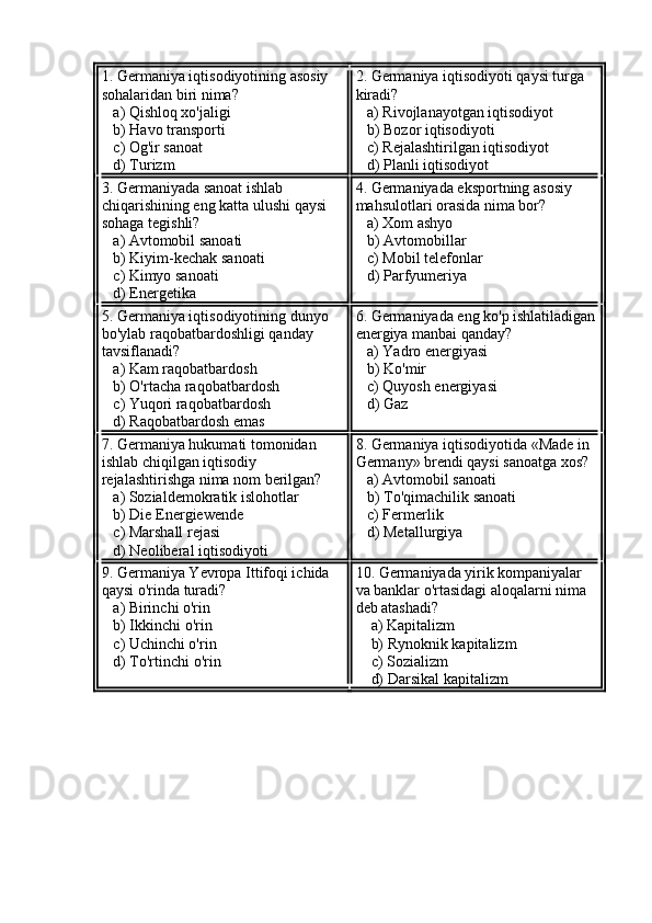 1. Germaniya iqtisodiyotining asosiy 
sohalaridan biri nima?
   a) Qishloq xo'jaligi  
   b) Havo transporti  
   c) Og'ir sanoat  
   d) Turizm 2. Germaniya iqtisodiyoti qaysi turga 
kiradi?  
   a) Rivojlanayotgan iqtisodiyot  
   b) Bozor iqtisodiyoti  
   c) Rejalashtirilgan iqtisodiyot  
   d) Planli iqtisodiyot
3. Germaniyada sanoat ishlab 
chiqarishining eng katta ulushi qaysi 
sohaga tegishli?  
   a) Avtomobil sanoati  
   b) Kiyim-kechak sanoati  
   c) Kimyo sanoati  
   d) Energetika 4. Germaniyada eksportning asosiy 
mahsulotlari orasida nima bor?  
   a) Xom ashyo  
   b) Avtomobillar  
   c) Mobil telefonlar  
   d) Parfyumeriya
5. Germaniya iqtisodiyotining dunyo 
bo'ylab raqobatbardoshligi qanday 
tavsiflanadi?  
   a) Kam raqobatbardosh  
   b) O'rtacha raqobatbardosh  
   c) Yuqori raqobatbardosh  
   d) Raqobatbardosh emas 6. Germaniyada eng ko'p ishlatiladigan
energiya manbai qanday?  
   a) Yadro energiyasi  
   b) Ko'mir  
   c) Quyosh energiyasi  
   d) Gaz
7. Germaniya hukumati tomonidan 
ishlab chiqilgan iqtisodiy 
rejalashtirishga nima nom berilgan?  
   a) Sozialdemokratik islohotlar  
   b) Die Energiewende  
   c) Marshall rejasi  
   d) Neoliberal iqtisodiyoti 8. Germaniya iqtisodiyotida «Made in 
Germany» brendi qaysi sanoatga xos?  
   a) Avtomobil sanoati  
   b) To'qimachilik sanoati  
   c) Fermerlik  
   d) Metallurgiya
9. Germaniya Yevropa Ittifoqi ichida 
qaysi o'rinda turadi?  
   a) Birinchi o'rin  
   b) Ikkinchi o'rin  
   c) Uchinchi o'rin  
   d) To'rtinchi o'rin 10. Germaniyada yirik kompaniyalar 
va banklar o'rtasidagi aloqalarni nima 
deb atashadi?  
    a) Kapitalizm  
    b) Rynoknik kapitalizm  
    c) Sozializm  
    d) Darsikal kapitalizm 