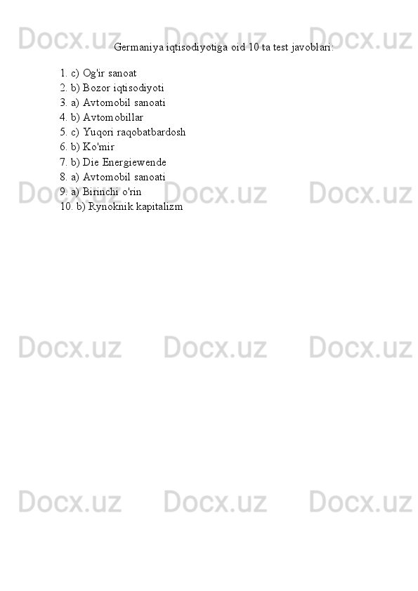 Germaniya iqtisodiyotiga oid 10 ta test javoblari:
1. c) Og'ir sanoat  
2. b) Bozor iqtisodiyoti  
3. a) Avtomobil sanoati  
4. b) Avtomobillar  
5. c) Yuqori raqobatbardosh  
6. b) Ko'mir  
7. b) Die Energiewende  
8. a) Avtomobil sanoati  
9. a) Birinchi o'rin  
10. b) Rynoknik kapitalizm 