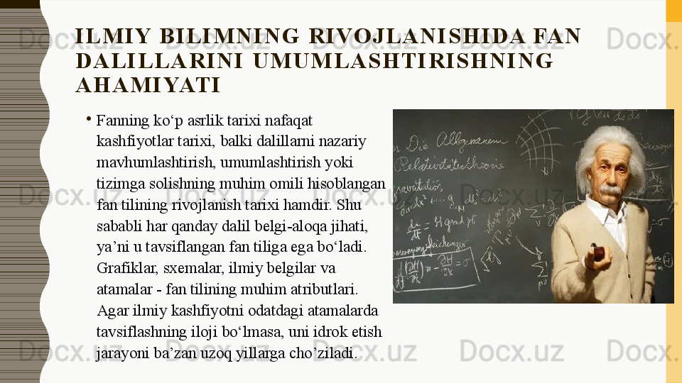 I L M I Y  B I L I M N I N G   R I VO J L A N I S H I D A  FA N  
D A L I L L A R I N I   U M U M L A S H T I R I S H N I N G  
A H A M I YAT I
•
Fanning ko‘p asrlik tarixi nafaqat 
kashfiyotlar tarixi, balki dalillarni nazariy 
mavhumlashtirish, umumlashtirish yoki 
tizimga solishning muhim omili hisoblangan 
fan tilining rivojlanish tarixi hamdir. Shu 
sababli har qanday dalil belgi-aloqa jihati, 
ya’ni u tavsiflangan fan tiliga ega bo‘ladi. 
Grafiklar, sxemalar, ilmiy belgilar va 
atamalar - fan tilining muhim atributlari. 
Agar ilmiy kashfiyotni odatdagi atamalarda 
tavsiflashning iloji bo‘lmasa, uni idrok etish 
jarayoni ba’zan uzoq yillarga cho’ziladi. 
