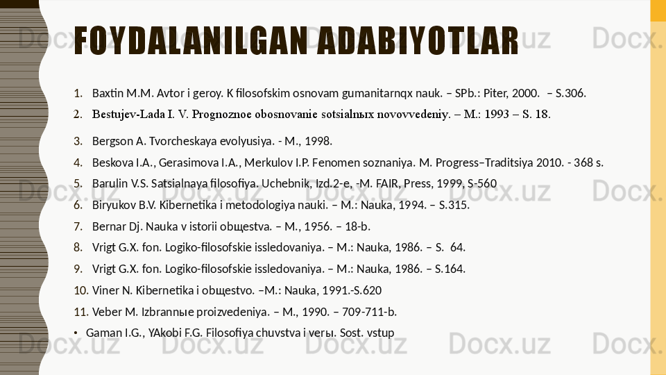 FOYDAL ANILGAN ADABIYOTL AR
1. Baxtin M.M. Avtor i geroy. K filosofskim osnovam gumanitarnqx nauk. – SPb.: Piter, 2000.   – S.306.
2. Bestujev-Lada I. V. Prognoznoe obosnovanie sotsialn ы x novovvedeniy .  – M. :  1993 – S. 18 .
3. Bergson A. Tvorcheskaya evolyusiya. - M., 1998.
4. Beskova I.A., Gerasimova I.A., Merkulov I.P. Fenomen soznaniya.  M. Progress–Traditsiya 2010. - 368 s.
5. Barulin V.S. Satsialnaya filosofiya. Uchebnik, Izd.2-e,  - M. FAIR, Press, 1999, S - 560
6. Biryukov B.V. Kibernetika i metodologiya nauki. – M.: Nauka, 1994. –  S. 315.
7. Bernar Dj. Nauka v istorii ob щ estva. – M., 1956. – 18-b.
8. Vrigt G.X. fon. Logiko-filosofskie issledovaniya. – M.: Nauka, 1986. –  S.   64.
9. Vrigt G.X. fon. Logiko-filosofskie issledovaniya. – M.: Nauka, 1986. – S.164.
10. Viner N. Kibernetika i ob щ estvo.  – M .:  Nauka, 1991.-S.620
11. Veber M. Izbrann ы e proizvedeniya. – M., 1990. – 709-711-b. 
•
Gaman I.G., YAkobi F.G. Filosofiya chuvstva i ver ы . Sost. vstup 