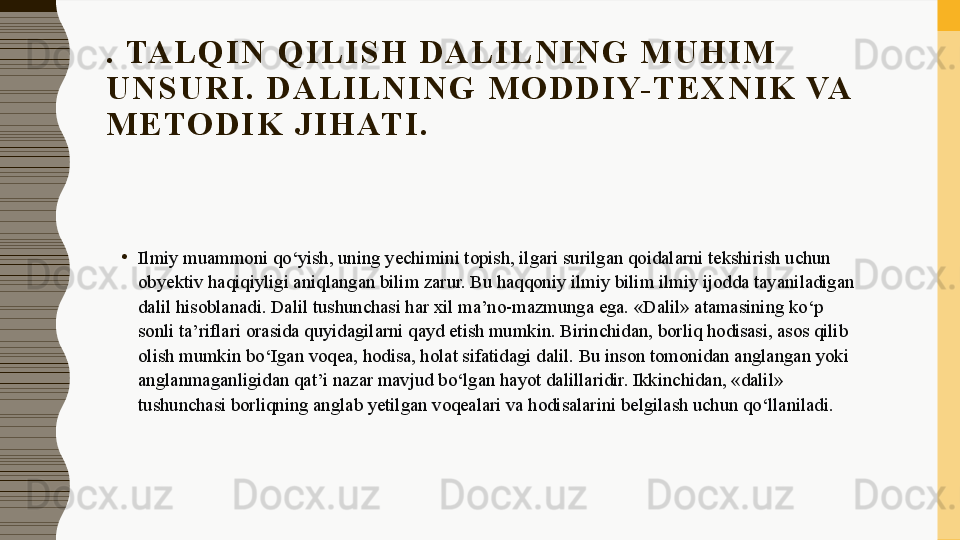 .  TA L Q I N   Q I L I S H   D A L I L N I N G   M U H I M  
U N S U R I .   D A L I L N I N G   M O D D I Y- T E X N I K  VA 
M E TO D I K   J I H AT I .
•
Ilmiy muammoni qo‘yish, uning yechimini topish, ilgari surilgan qoidalarni tekshirish uchun 
obyektiv haqiqiyligi aniqlangan bilim zarur. Bu haqqoniy ilmiy bilim ilmiy ijodda tayaniladigan 
dalil hisoblanadi. Dalil tushunchasi har xil ma’no-mazmunga ega. «Dalil» atamasining ko‘p 
sonli ta’riflari orasida quyidagilarni qayd etish mumkin. Birinchidan, borliq hodisasi, asos qilib 
olish mumkin bo‘Igan voqea, hodisa, holat sifatidagi dalil. Bu inson tomonidan anglangan yoki 
anglanmaganligidan qat’i nazar mavjud bo‘lgan hayot dalillaridir. Ikkinchidan, «dalil» 
tushunchasi borliqning anglab yetilgan voqealari va hodisalarini belgilash uchun qo‘llaniladi.
