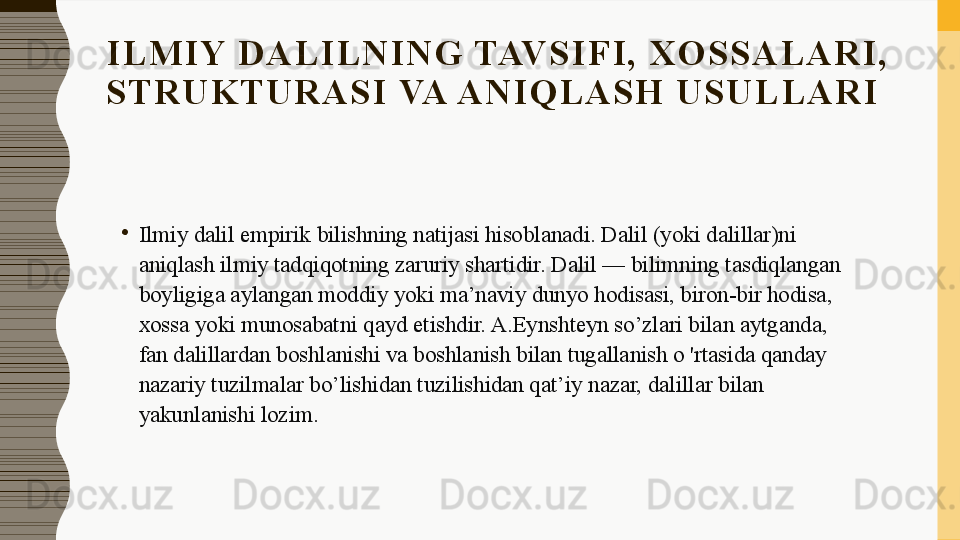 I L M I Y  D A L I L N I N G  TAV S I F I ,   X O S S A L A R I ,  
S T R U K T U R A S I  VA A N I Q L A S H   U S U L L A R I
•
Ilmiy dalil empirik bilishning natijasi hisoblanadi. Dalil (yoki dalillar)ni 
aniqlash ilmiy tadqiqotning zaruriy shartidir. Dalil — bilimning tasdiqlangan 
boyligiga aylangan moddiy yoki ma’naviy dunyo hodisasi, biron-bir hodisa, 
xossa yoki munosabatni qayd etishdir. A.Eynshteyn so’zlari bilan aytganda, 
fan dalillardan boshlanishi va boshlanish bilan tugallanish о 'rtasida qanday 
nazariy tuzilmalar bo’lishidan tuzilishidan qat’iy nazar, dalillar bilan 
yakunlanishi lozim. 