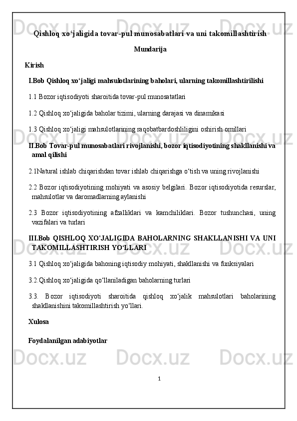 Qishloq xo‘jaligida tovar-pul munosabatlari va uni takomillashtirish
Mundarija
Kirish
I.Bob Qishloq xo‘jaligi mahsulotlarining baholari, ularning takomillashtirilishi
1.1 Bozor iqtisodiyoti sharoitida tovar-pul munosatatlari
1.2 Qishloq xo‘jaligida baholar tizimi, ularning darajasi va dinamikasi
1.3 Qishloq xo‘jaligi mahsulotlarining raqobatbardoshliligini oshirish omillari                
II.Bob Tovar-pul munosabatlari rivojlanishi, bozor iqtisodiyotining shakllanishi va
amal qilishi
2.1Natural ishlab chiqarishdan tovar ishlab chiqarishga o‘tish va uning rivojlanishi
2.2 Bozor   iqtisodiyotining mohiyati   va asosiy   belgilari.   Bozor  iqtisodiyotida  resurslar,
mahsulotlar va daromadlarning aylanishi
2.3   Bozor   iqtisodiyotining   afzalliklari   va   kamchiliklari.   Bozor   tushunchasi,   uning
vazifalari va turlari
III.Bob   QISHLOQ   XO'JALIGIDA   BAHOLARNING   SHAKLLANISHI   VA   UNI
TAKOMILLASHTIRISH YO‘LLARI
3.1 Qishloq xo‘jaligida bahoning iqtisodiy mohiyati, shakllanishi va funksiyalari
3.2.Qishloq xo‘jaligida qo‘llaniladigan baholarning turlari
3.3.   Bozor   iqtisodiyoti   sharoitida   qishloq   xo‘jalik   mahsulotlari   baholarining
shakllanishini takomillashtirish yo‘llari.                    
Xulosa       
Foydalanilgan adabiyotlar
1 