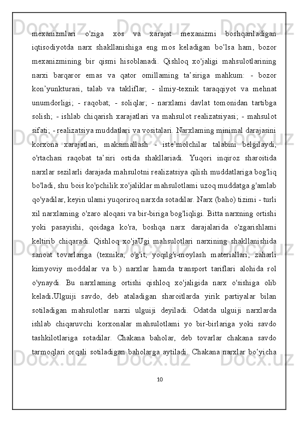 mexanizmlari   o'ziga   xos   va   xarajat   mexanizmi   boshqariladigan
iqtisodiyotda   narx   shakllanishiga   eng   mos   keladigan   bo‘lsa   ham,   bozor
mexanizmining   bir   qismi   hisoblanadi.   Qishloq   xo'jaligi   mahsulotlarining
narxi   barqaror   emas   va   qator   omillaming   ta’siriga   mahkum:   -   bozor
kon’yunkturasi,   talab   va   takliflar;   -   ilmiy-texnik   taraqqiyot   va   mehnat
unumdorligi;   -   raqobat;   -   soliqlar;   -   narxlami   davlat   tomonidan   tartibga
solish;   -   ishlab   chiqarish   xarajatlari   va   mahsulot   realizatsiyasi;   -   mahsulot
sifati; - realizatsiya muddatlari va vositalari. Narxlaming minimal darajasini
korxona   xarajatlari,   maksimallash   -   iste’molchilar   talabini   belgilaydi,
o'rtachasi   raqobat   ta’siri   ostida   shakllariadi.   Yuqori   inqiroz   sharoitida
narxlar sezilarli darajada mahsulotni realizatsiya qilish muddatlariga bog'liq
bo'ladi, shu bois ko'pchilik xo'jaliklar mahsulotlami uzoq muddatga g'amlab
qo'yadilar, keyin ulami yuqoriroq narxda sotadilar. Narx (baho) tizimi - turli
xil narxlaming o'zaro aloqasi va bir-biriga bog'liqligi. Bitta narxning ortishi
yoki   pasayishi,   qoidaga   ko'ra,   boshqa   narx   darajalarida   o'zgarishlami
keltirib   chiqaradi.   Qishloq   xo'jaUgi   mahsulotlari   narxining   shakllanishida
sanoat   tovarlariga   (texnika,   o'g'it,   yoqilg'i-moylash   materiallari,   zaharli
kimyoviy   moddalar   va   b.)   narxlar   hamda   transport   tariflari   alohida   rol
o'ynaydi.   Bu   narxlaming   ortishi   qishloq   xo'jaligida   narx   o'sishiga   olib
keladi . Ulguiji   savdo,   deb   ataladigan   sharoitlarda   yirik   partiyalar   bilan
sotiladigan   mahsulotlar   narxi   ulguiji   deyiladi.   Odatda   ulguiji   narxlarda
ishlab   chiqaruvchi   korxonalar   mahsulotlami   yo   bir-birlariga   yoki   savdo
tashkilotlariga   sotadilar.   Chakana   baholar,   deb   tovarlar   chakana   savdo
tarmoqlari   orqali   sotiladigan   baholarga   aytiladi.   Chakana   narxlar   bo‘yicha
10 