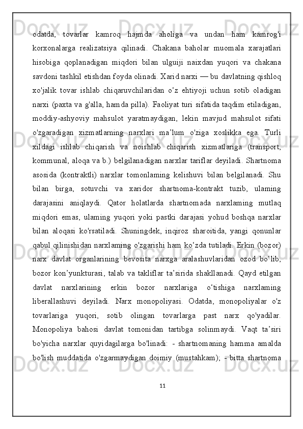 odatda,   tovarlar   kamroq   hajmda   aholiga   va   undan   ham   kamrog'i
korxonalarga   realizatsiya   qilinadi.   Chakana   baholar   muomala   xarajatlari
hisobiga   qoplanadigan   miqdori   bilan   ulguiji   naixdan   yuqori   va   chakana
savdoni tashkil etishdan foyda olinadi. Xarid narxi — bu davlatning qishloq
xo'jalik   tovar   ishlab   chiqaruvchilaridan   o‘z   ehtiyoji   uchun   sotib   oladigan
narxi (paxta va g'alla, hamda pilla). Faoliyat turi sifatida taqdim etiladigan,
moddiy-ashyoviy   mahsulot   yaratmaydigan,   lekin   mavjud   mahsulot   sifati
o'zgaradigan   xizmatlarning   narxlari   ma’lum   o'ziga   xoslikka   ega.   Turli
xildagi   ishlab   chiqarish   va   noishlab   chiqarish   xizmatlariga   (transport,
kommunal, aloqa va b.) belgilanadigan narxlar tariflar deyiladi. Shartnoma
asosida   (kontraktli)   narxlar   tomonlaming   kelishuvi   bilan   belgilanadi.   Shu
bilan   birga,   sotuvchi   va   xaridor   shartnoma-kontrakt   tuzib,   ulaming
darajasini   aniqlaydi.   Qator   holatlarda   shartnomada   narxlaming   mutlaq
miqdori   emas,   ulaming   yuqori   yoki   pastki   darajasi   yohud   boshqa   narxlar
bilan   aloqasi   ko'rsatiladi.   Shuningdek,   inqiroz   sharoitida,   yangi   qonunlar
qabul qilinishidan narxlaming o'zgarishi ham ko‘zda tutiladi. Erkin (bozor)
narx   davlat   organlarining   bevosita   narxga   aralashuvlaridan   ozod   bo‘lib,
bozor   kon’yunkturasi,   talab   va   takliflar   ta’sirida   shakllanadi.   Qayd   etilgan
davlat   narxlarining   erkin   bozor   narxlariga   o‘tishiga   narxlaming
liberallashuvi   deyiladi.   Narx   monopoliyasi.   Odatda,   monopoliyalar   o'z
tovarlariga   yuqori,   sotib   olingan   tovarlarga   past   narx   qo'yadilar.
Monopoliya   bahosi   davlat   tomonidan   tartibga   solinmaydi.   Vaqt   ta’siri
bo'yicha   narxlar   quyidagilarga   bo'linadi:   -   shartnomaning   hamma   amalda
bo'lish   muddatida   o'zgarmaydigan   doimiy   (mustahkam);   -   bitta   shartnoma
11 
