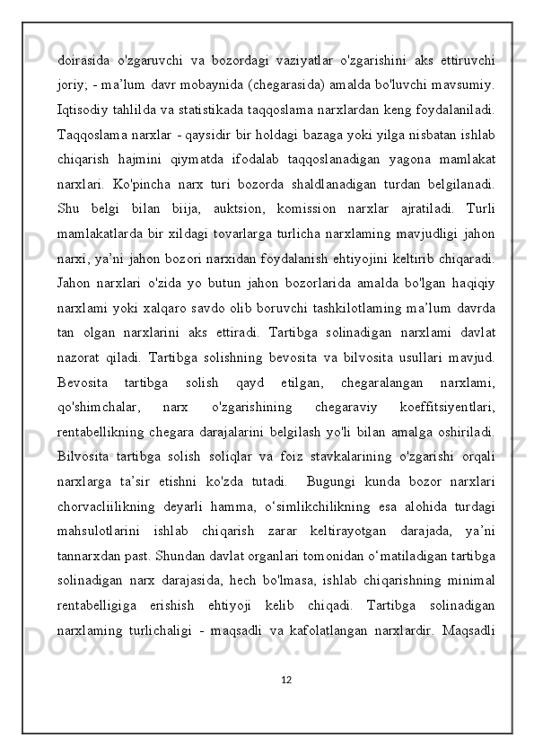 doirasida   o'zgaruvchi   va   bozordagi   vaziyatlar   o'zgarishini   aks   ettiruvchi
joriy; - ma’lum davr mobaynida (chegarasida) amalda bo'luvchi mavsumiy.
Iqtisodiy tahlilda va statistikada taqqoslama narxlardan keng foydalaniladi.
Taqqoslama narxlar - qaysidir bir holdagi bazaga yoki yilga nisbatan ishlab
chiqarish   hajmini   qiymatda   ifodalab   taqqoslanadigan   yagona   mamlakat
narxlari.   Ko'pincha   narx   turi   bozorda   shaldlanadigan   turdan   belgilanadi.
Shu   belgi   bilan   biija,   auktsion,   komission   narxlar   ajratiladi.   Turli
mamlakatlarda   bir   xildagi   tovarlarga   turlicha   narxlaming   mavjudligi   jahon
narxi, ya’ni jahon bozori narxidan foydalanish ehtiyojini keltirib chiqaradi.
Jahon   narxlari   o'zida   yo   butun   jahon   bozorlarida   amalda   bo'lgan   haqiqiy
narxlami yoki xalqaro savdo olib boruvchi tashkilotlaming ma’lum davrda
tan   olgan   narxlarini   aks   ettiradi.   Tartibga   solinadigan   narxlami   davlat
nazorat   qiladi.   Tartibga   solishning   bevosita   va   bilvosita   usullari   mavjud.
Bevosita   tartibga   solish   qayd   etilgan,   chegaralangan   narxlami,
qo'shimchalar,   narx   o'zgarishining   chegaraviy   koeffitsiyentlari,
rentabellikning   chegara   darajalarini   belgilash   yo'li   bilan   amalga   oshiriladi.
Bilvosita   tartibga   solish   soliqlar   va   foiz   stavkalarining   o'zgarishi   orqali
narxlarga   ta’sir   etishni   ko'zda   tutadi.     Bugungi   kunda   bozor   narxlari
chorvacliilikning   deyarli   hamma,   o‘simlikchilikning   esa   alohida   turdagi
mahsulotlarini   ishlab   chiqarish   zarar   keltirayotgan   darajada,   ya’ni
tannarxdan past. Shundan davlat organlari tomonidan o‘matiladigan tartibga
solinadigan   narx   darajasida,   hech   bo'lmasa,   ishlab   chiqarishning   minimal
rentabelligiga   erishish   ehtiyoji   kelib   chiqadi.   Tartibga   solinadigan
narxlaming   turlichaligi   -   maqsadli   va   kafolatlangan   narxlardir.   Maqsadli
12 