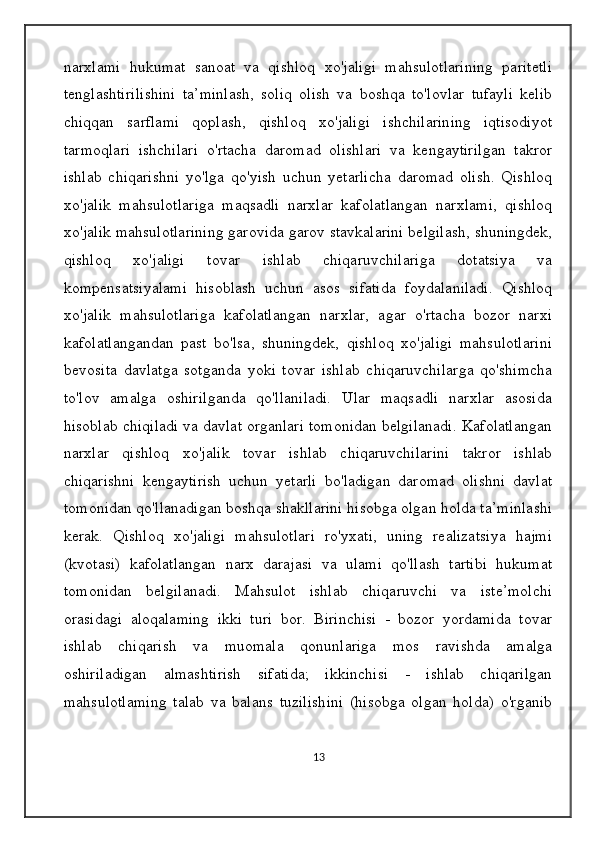 narxlami   hukumat   sanoat   va   qishloq   xo'jaligi   mahsulotlarining   paritetli
tenglashtirilishini   ta’minlash,   soliq   olish   va   boshqa   to'lovlar   tufayli   kelib
chiqqan   sarflami   qoplash,   qishloq   xo'jaligi   ishchilarining   iqtisodiyot
tarmoqlari   ishchilari   o'rtacha   daromad   olishlari   va   kengaytirilgan   takror
ishlab   chiqarishni   yo'lga   qo'yish   uchun   yetarlicha   daromad   olish.   Qishloq
xo'jalik   mahsulotlariga   maqsadli   narxlar   kafolatlangan   narxlami,   qishloq
xo'jalik mahsulotlarining garovida garov stavkalarini belgilash, shuningdek,
qishloq   xo'jaligi   tovar   ishlab   chiqaruvchilariga   dotatsiya   va
kompensatsiyalami   hisoblash   uchun   asos   sifatida   foydalaniladi.   Qishloq
xo'jalik   mahsulotlariga   kafolatlangan   narxlar,   agar   o'rtacha   bozor   narxi
kafolatlangandan   past   bo'lsa,   shuningdek,   qishloq   xo'jaligi   mahsulotlarini
bevosita   davlatga   sotganda   yoki   tovar   ishlab   chiqaruvchilarga   qo'shimcha
to'lov   amalga   oshirilganda   qo'llaniladi.   Ular   maqsadli   narxlar   asosida
hisoblab chiqiladi va davlat organlari tomonidan belgilanadi. Kafolatlangan
narxlar   qishloq   xo'jalik   tovar   ishlab   chiqaruvchilarini   takror   ishlab
chiqarishni   kengaytirish   uchun   yetarli   bo'ladigan   daromad   olishni   davlat
tomonidan qo'llanadigan boshqa shakllarini hisobga olgan holda ta’minlashi
kerak.   Qishloq   xo'jaligi   mahsulotlari   ro'yxati,   uning   realizatsiya   hajmi
(kvotasi)   kafolatlangan   narx   darajasi   va   ulami   qo'llash   tartibi   hukumat
tomonidan   belgilanadi.   Mahsulot   ishlab   chiqaruvchi   va   iste’molchi
orasidagi   aloqalaming   ikki   turi   bor.   Birinchisi   -   bozor   yordamida   tovar
ishlab   chiqarish   va   muomala   qonunlariga   mos   ravishda   amalga
oshiriladigan   almashtirish   sifatida;   ikkinchisi   -   ishlab   chiqarilgan
mahsulotlaming   talab   va   balans   tuzilishini   (hisobga   olgan   holda)   o'rganib
13 
