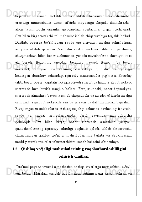 taqsimlash.   Birinchi   holatda   bozor   ishlab   chiqaruvchi   va   iste’molchi
orasidagi   munosabatlar   tizimi   sifatida   maydonga   chiqadi;   ikkinchisida   -
aloqa   taqsimlovchi   organlar   qiyofasidagi   vositachilar   orqali   ifodalanadi.
Shu bilan birga yetakchi rol mahsulot ishlab chiqaruvchiga tegishli bo'ladi.
Dastlab,   bozorga   bo‘shliqdagi   savdo   operatsiyalari   amalga   oshiriladigan
aniq   joy   sifatida   qaralgan.   Mehnatni   ajratish   va   tovar   ishlab   chiqarishning
chuqurlashuvi bilan bozor tushunchasi yanada murakkabroq ahamiyat kasb
eta   boradi.   Bozoming   quyidagi   belgilari   mavjud.   Bozor   -   bu   tovar,
mahsulot,   ish   yoki   xizmatlaming   realizatsiya   qilinishi   bois   yuzaga
keladigan   almashuv   sohasidagi   iqtisodiy   munosabatlar   yig'indisi.   Shunday
qilib, bozor bozor (kapitalistik) iqtisodiyoti sharoitida ham, rejali iqtisodiyot
sharoitida   ham   birdek   mavjud   bo'ladi.   Farq   shundaki,   bozor   iqtisodiyoti
sharoitida almashish bevosita ishlab chiqaruvchi va xaridor o'rtasida amalga
oshiriladi,   rejali   iqtisodiyotda   esa   bu   jarayon   davlat   tomonidan   bajariladi.
Rivojlangan   mamlakatlarda   qishloq   xo'jaligi   sohasida   davlatning   ishtiroki,
savdo   va   sanoat   tarmoqlaridagidan   farqli   ravishda,   mavjudligicha
qolmoqda.   Shu   bilan   birga,   bozor   sharoitida   almashish   jarayoni
qatnashchilarining   iqtisodiy   erkinligi   saqlanib   qoladi:   ishlab   chiqaruvchi,
chiqariladigan   qishloq   xo'jaligi   mahsulotlarining   tarkibi   va   strukturasini,
moddiy texnik resurslar ta’minotchisini, sotish bahosini o'zi tanlaydi.
1.2 Qishloq xo‘jaligi mahsulotlarining raqobatbardoshliligini
oshirish omillari
  Iste’mol paytida tovami almashtirish boshqa tovarlarga narx oshishi tufayli
yuz  beradi.   Masalan,   qahvali   quyultirilgan   sutning   narxi   keskin   oshishi   va
14 