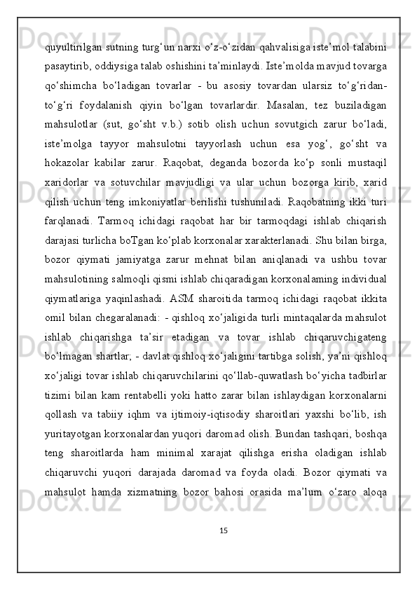 quyultirilgan sutning turg‘un narxi o‘z-o‘zidan qahvalisiga iste’mol talabini
pasaytirib, oddiysiga talab oshishini ta’minlaydi. Iste’molda mavjud tovarga
qo‘shimcha   bo‘ladigan   tovarlar   -   bu   asosiy   tovardan   ularsiz   to‘g‘ridan-
to‘g‘ri   foydalanish   qiyin   bo‘lgan   tovarlardir.   Masalan,   tez   buziladigan
mahsulotlar   (sut,   go‘sht   v.b.)   sotib   olish   uchun   sovutgich   zarur   bo‘ladi,
iste’molga   tayyor   mahsulotni   tayyorlash   uchun   esa   yog‘,   go‘sht   va
hokazolar   kabilar   zarur.   Raqobat,   deganda   bozorda   ko‘p   sonli   mustaqil
xaridorlar   va   sotuvchilar   mavjudligi   va   ular   uchun   bozorga   kirib,   xarid
qilish   uchun   teng   imkoniyatlar   berilishi   tushuniladi.   Raqobatning   ikki   turi
farqlanadi.   Tarmoq   ichidagi   raqobat   har   bir   tarmoqdagi   ishlab   chiqarish
darajasi turlicha boTgan ko‘plab korxonalar xarakterlanadi. Shu bilan birga,
bozor   qiymati   jamiyatga   zarur   mehnat   bilan   aniqlanadi   va   ushbu   tovar
mahsulotining salmoqli qismi ishlab chiqaradigan korxonalaming individual
qiymatlariga   yaqinlashadi.   ASM   sharoitida   tarmoq   ichidagi   raqobat   ikkita
omil bilan chegaralanadi: - qishloq xo‘jaligida turli mintaqalarda  mahsulot
ishlab   chiqarishga   ta’sir   etadigan   va   tovar   ishlab   chiqaruvchigateng
bo‘lmagan shartlar; - davlat qishloq xo‘jaligini tartibga solish, ya’ni qishloq
xo‘jaligi tovar ishlab chiqaruvchilarini qo‘llab-quwatlash bo‘yicha tadbirlar
tizimi   bilan   kam   rentabelli   yoki   hatto   zarar   bilan   ishlaydigan   korxonalarni
qollash   va   tabiiy   iqhm   va   ijtimoiy-iqtisodiy   sharoitlari   yaxshi   bo‘lib,   ish
yuritayotgan korxonalardan yuqori daromad olish. Bundan tashqari, boshqa
teng   sharoitlarda   ham   minimal   xarajat   qilishga   erisha   oladigan   ishlab
chiqaruvchi   yuqori   darajada   daromad   va   foyda   oladi.   Bozor   qiymati   va
mahsulot   hamda   xizmatning   bozor   bahosi   orasida   ma’lum   o‘zaro   aloqa
15 