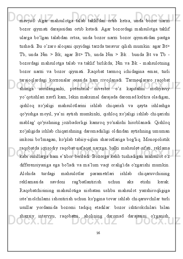 mavjud.   Agar   mahsulotga   talab   taklifdan   ortib   ketsa,   unda   bozor   narxi
bozor   qiymati   darajasidan   ortib   ketadi.   Agar   bozordagi   mahsulotga   taklif
ularga   bo‘lgan   talabdan   ortsa,   unda   bozor   narxi   bozor   qiymatidan   pastga
tushadi. Bu o‘zaro aloqani quyidagi tarzda tasavur qilish mumkin: agar Bt>
Tb,   unda   Nm   >   Bk;   agar   Bt>   Tb,   unda   Nm   >   Bk   .   bunda   Bt   va   Tb   -
bozordagi   mahsulotga   talab   va   taklif   birlikda;   Nm   va   Bk   -   mahsulotning
bozor   narxi   va   bozor   qiymati.   Raqobat   tarmoq   ichidagina   emas,   turli
taraioqlardagi   korxonalar   orasida   ham   rivojlanadi.   Tarmoqlararo   raqobat
shunga   asoslanganki,   potentsial   investor   o‘z   kapitalini   mohyaviy
yo‘qotishlari xavfi kam, lekin maksimal darajada daromad keltira oladigan,
qishloq   xo'jaligi   mahsulotlarini   ishlab   chiqarish   va   qayta   ishlashga
qo'yishga   moyil,   ya’ni   aytish   mumkinki,   qishloq   xo'jaligi   ishlab   chiqarishi
mablag'   qo'yishning   jozibadorligi   kamroq   yo'nalishi   hisoblanadi.   Qishloq
xo'jaligida ishlab chiqarishning daromadiiligi oldindan aytishning umuman
imkoni   bo'lmagan,   ko'plab   tabiiy-iqlim   sharoitlariga   bog'liq.   Monopolistik
raqobatda   iqtisodiy   raqobat   nafaqat   narxga,   balki   mahsulot   sifati,   reklama
kabi omillarga ham e’tibor beriladi. Bozorga kelib tushadigan mahsulot o'z
differensiyasiga   ega   bo'ladi   va   ma’lum   vaqt   oralig'ida   o'zgarishi   mumkin.
Alohida   turdagi   mahsulotlar   parametrlari   ishlab   chiqaruvchining
reklamasida   savdoni   rag'batlantirish   uchun   aks   etishi   kerak.
Raqobatchisining   mahsulotiga   nisbatan   ushbu   mahsulot   yaxshiroqligiga
iste’molchilami ishontirish uchun ko'pgina tovar ishlab chiqaruvchilar turli
usullar   yordamida   bozomi   tadqiq   etadilar:   bozor   ishtirokchilari   bilan
shaxsiy   intervyu,   raqobatni,   aholining   daromad   darajasini   o'rganish,
16 