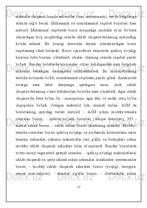 mahsulot chiqarish haqida axborotlar (soni, assortimenti); savdo belgilariga
alohida   urg'u   berish.   Mukammal   va   nomukammal   raqobat   bozorlari   ham
mavjud.   Mukammal   raqobatda   bozor   maqsadiga   unchalik   ta’sir   ko'rsata
olmaydigan   ko'p   miqdordagi   mayda   ishlab   chiqaruvchilaming   mavjudligi
ko'zda   tutiladi.   Bu   hozirgi   sharoitda   deyarli   uchramaydigan   bozor
raqobatning   ideal   holatidir.   Bozor   iqtisodiyoti   sharoitida   qishloq   xo'jaligi
korxona   bitta   bozomi   o'zlashtirib   olsalar,   ularning   orasida   raqobat   paydo
bo'ladi.   Bunday   holatlarda   korxonalar   o'zlari   kelishgandek   narx   belgilash
imkonini   beradigan   darajagacha   yiriklashtiriladi.   Bu   monopoliyaning
turlicha ko'rinishi bo'lib, nomukammal raqobatni paydo qiladi. Amaliyotda
tovarga   narx   talab   darajasiga   qarabgina   emas,   yirik   ishlab
chiqaruvchilaming o'zaro kelishuvlari bo'yicha ham o'matiladi. Agar ishlab
chiqaruvchi   bitta   bo'lsa,   bu   -   monopoliya,   agar   ikki   va   undar   ortiq   bo'lsa
oligopoliya   bo'ladi.   Sotilgan   mahsulot   (ish,   xizmat)   turlari,   ASM   da
bozorlaming   quyidagi   turlari   mavjud:   -   ASM   uchun   moddiy-texnika
resurslari   bozori;   -   qishloq   xo'jalik   bozorlari   (dehqon   bozorlari);   333   -
xizmat   sohasi   bozori;   -   savdo   sohasi   bozori   (marketing   xizmati).   Moddiy-
texnika resurslari  bozori qishloq xo'jaligi  va yordamchi  korxonalarni zarur
texnika,   uskunalar,   yakuniy   mahsulotlar   (sut,   g'alla,   va   boshqalar)   uchun
moddiy   ishlab   chiqarish   zahiralari   bilan   ta’minlaydi.   Bunday   bozorlarda
to'rtta asosiy segmented ajratish mumkin: - qishloq xo'jaligi mahsulotlarini
ishlab chiqarish va qayta ishlash uchun uskunalar, mashinalar, mexanizmlar
bozori;   -   moddiy   ishlab   chiqarish   zahiralari   bozori   (yoqilg'i,   energiya,
sanoat   xom-ashyosi);   -   mineral   o'g'itlar   bozori;   -   chorvachilik   uchun
17 