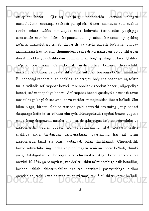 ozuqalar   bozori.   Qishloq   xo‘jaligi   bozorlarida   korxona   olingan
mahsulotlami   mustaqil   realizatsiya   qiladi.   Bozor   xizmatini   rad   etishda
savdo   sohasi   ushbu   mintaqada   mos   keluvchi   tashkilotlar   yo'qligiga
asoslanishi   mumkin,   lekin,   ko'pincha   buning   sababi   korxonaning   qishloq
xo'jalik   mahsulotlari   ishlab   chiqarish   va   qayta   ishlash   bo'yicha,   bunday
xizmatlarga   haq   to'lash,   shuningdek,   realizatsiya   narxidagi   yo'qotishlardan
iborat   moddiy   yo'qotishlardan   qochish   bilan   bog'liq   istagi   bo'ladi.   Qishloq
xo'jalik   bozorlarini   o'simlikchilik   mahsulotlari   bozori,   chorvachilik
mahsulotlari bozori va qayta ishlash mahsulotlari bozoriga bo'lish mumkin.
Bu sohadagi raqobat bilan cheklashlar darajasi bo'yicha bozorlaming to'rtta
turi ajratiladi: sof raqobat bozori, monopolistik raqobat bozori, oligopoliya
bozori, sof monopoliya bozori. Sof raqobat bozori qandaydir o'xshash tovar
mahsulotiga ko'plab sotuvchilar va xaridorlar majmuidan iborat bo'ladi. Shu
bilan   birga,   birorta   alohida   xaridor   yoki   sotuvchi   tovaming   joriy   bahosi
darajasiga katta ta’sir o'tkaza olmaydi. Monopolistik raqobat bozori yagona
emas, keng diapozonli narxlar bilan savdo qilayotgan ko'plab sotuvchilar va
xaridorlardan   iborat   bo'ladi.   Bu   sotuvchilaming   sifat,   xossasi,   tashqi
shakliga   ko'ra   bir-biridan   farqlanadigan   tovarlaming   har   xil   turini
xaridorlarga   taklif   eta   bilish   qobiliyati   bilan   sharhlanadi.   Oligopolistik
bozor  sotuvchilaming  uncha  ko'p bo'lmagan  sonidan   iborat  bo'ladi,  chunki
yangi   talabgorlar   bu   bozorga   kira   olmaydilar.   Agar   biror   korxona   o'z
narxini 10-15% ga pasaytirsa, xaridorlar ushbu ta’minotchiga o'tib ketadilar,
boshqa   ishlab   chiqaruvchilar   esa   yo   narxlami   pasaytirishga   e’tibor
qaratishlari, yoki katta hajmda tovar (xizmat) taklif qilishlari kerak bo‘ladi.
18 