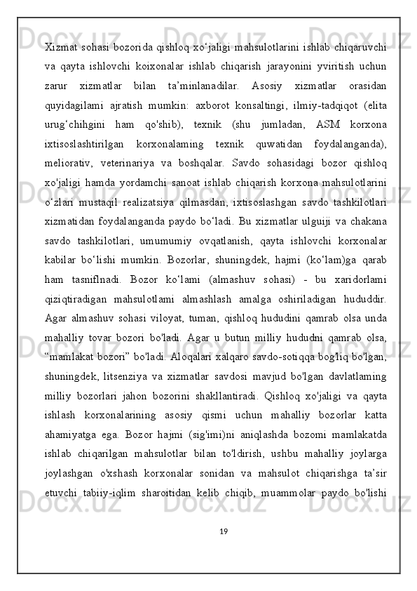 Xizmat sohasi bozorida qishloq  xo‘jaligi  mahsulotlarini  ishlab  chiqaruvchi
va   qayta   ishlovchi   koixonalar   ishlab   chiqarish   jarayonini   yviritish   uchun
zarur   xizmatlar   bilan   ta’minlanadilar.   Asosiy   xizmatlar   orasidan
quyidagilami   ajratish   mumkin:   axborot   konsaltingi,   ilmiy-tadqiqot   (elita
urug‘chihgini   ham   qo'shib),   texnik   (shu   jumladan,   ASM   korxona
ixtisoslashtirilgan   korxonalaming   texnik   quwatidan   foydalanganda),
meliorativ,   veterinariya   va   boshqalar.   Savdo   sohasidagi   bozor   qishloq
xo'jaligi   hamda   yordamchi   sanoat   ishlab   chiqarish   korxona   mahsulotlarini
o‘zlari   mustaqil   realizatsiya   qilmasdan,   ixtisoslashgan   savdo   tashkilotlari
xizmatidan   foydalanganda   paydo   bo‘ladi.   Bu   xizmatlar   ulguiji   va   chakana
savdo   tashkilotlari,   umumumiy   ovqatlanish,   qayta   ishlovchi   korxonalar
kabilar   bo‘lishi   mumkin.   Bozorlar,   shuningdek,   hajmi   (ko‘lam)ga   qarab
ham   tasniflnadi.   Bozor   ko‘lami   (almashuv   sohasi)   -   bu   xaridorlami
qiziqtiradigan   mahsulotlami   almashlash   amalga   oshiriladigan   hududdir.
Agar   almashuv   sohasi   viloyat,   tuman,   qishloq   hududini   qamrab   olsa   unda
mahalliy   tovar   bozori   bo'ladi.   Agar   u   butun   milliy   hududni   qamrab   olsa,
“mamlakat bozori” bo'ladi. Aloqalari xalqaro savdo-sotiqqa bog'liq bo'lgan,
shuningdek,   litsenziya   va   xizmatlar   savdosi   mavjud   bo'lgan   davlatlaming
milliy   bozorlari   jahon   bozorini   shakllantiradi.   Qishloq   xo'jaligi   va   qayta
ishlash   korxonalarining   asosiy   qismi   uchun   mahalliy   bozorlar   katta
ahamiyatga   ega.   Bozor   hajmi   (sig'imi)ni   aniqlashda   bozomi   mamlakatda
ishlab   chiqarilgan   mahsulotlar   bilan   to'ldirish,   ushbu   mahalliy   joylarga
joylashgan   o'xshash   korxonalar   sonidan   va   mahsulot   chiqarishga   ta’sir
etuvchi   tabiiy-iqlim   sharoitidan   kelib   chiqib,   muammolar   paydo   bo'lishi
19 