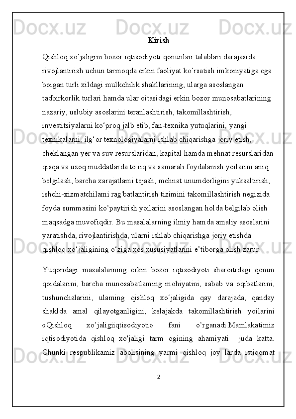 Kirish
Qishloq xo‘jaligini bozor iqtisodiyoti qonunlari talablari darajasida 
rivojlantirish uchun tarmoqda erkin faoliyat ko‘rsatish imkoniyatiga ega 
boigan turli xildagi mulkchilik shakllarining, ularga asoslangan 
tadbirkorlik turlari hamda ular oitasidagi erkin bozor munosabatlarining 
nazariy, uslubiy asoslarini teranlashtirish, takomillashtirish, 
investitsiyalarni ko‘proq jalb etib, fan-texnika yutuqlarini, yangi 
texnikalarni, ilg‘or texnologiyalarni ishlab chiqarishga joriy etish, 
cheklangan yer va suv resurslaridan, kapital hamda mehnat resurslaridan
qisqa va uzoq muddatlarda to iiq va samarali foydalanish yoilarini aniq 
belgilash, barcha xarajatlami tejash, mehnat unumdorligini yuksaltirish, 
ishchi-xizmatchilami rag'batlantirish tizimini takomillashtirish negizida 
foyda summasini ko‘paytirish yoilarini asoslangan holda belgilab olish 
maqsadga muvofiqdir. Bu masalalarning ilmiy hamda amaliy asoslarini 
yaratishda, rivojlantirishda, ularni ishlab chiqarishga joriy etishda 
qishloq xo‘jaligining o‘ziga xos xususiyatlarini e’tiborga olish zarur.
Yuqoridagi   masalalarning   erkin   bozor   iqtisodiyoti   sharoitidagi   qonun
qoidalarini,   barcha   munosabatlaming   mohiyatini,   sabab   va   oqibatlarini,
tushunchalarini,   ulaming   qishloq   xo‘jaligida   qay   darajada,   qanday
shaklda   amal   qilayotganligini,   kelajakda   takomillashtirish   yoilarini
«Qishloq   xo‘jaligiiqtisodiyoti»   fani   o‘rganadi.Mamlakatimiz
iqtisodiyotida   qishloq   xo'jaligi   tarm   ogining   ahamiyati     juda   katta.
Chunki   respublikamiz   abolisining   yarmi   qishloq   joy   larda   istiqomat
2 