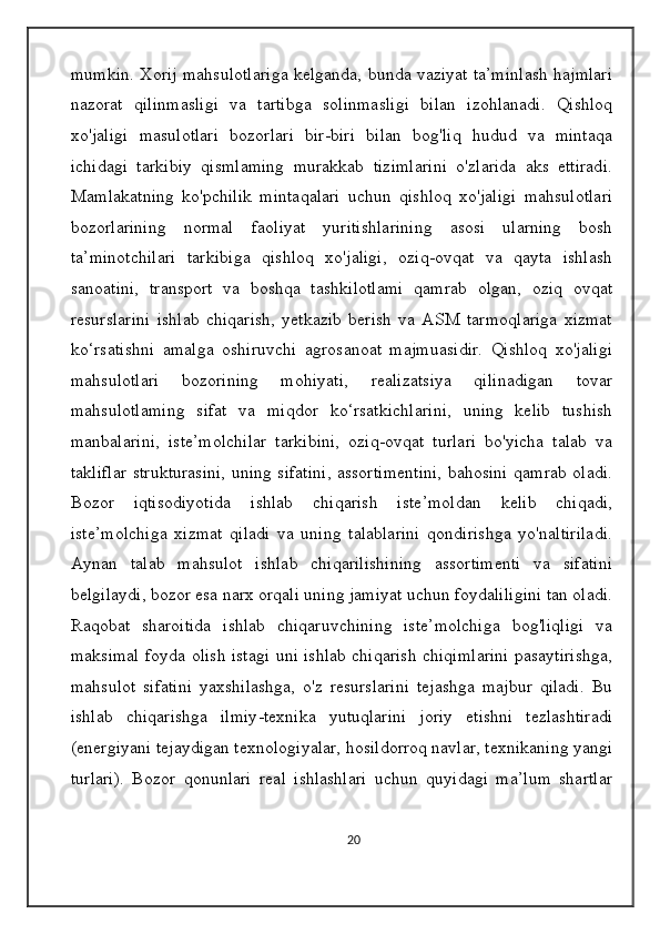 mumkin. Xorij mahsulotlariga kelganda, bunda vaziyat ta’minlash hajmlari
nazorat   qilinmasligi   va   tartibga   solinmasligi   bilan   izohlanadi.   Qishloq
xo'jaligi   masulotlari   bozorlari   bir-biri   bilan   bog'liq   hudud   va   mintaqa
ichidagi   tarkibiy   qismlaming   murakkab   tizimlarini   o'zlarida   aks   ettiradi.
Mamlakatning   ko'pchilik   mintaqalari   uchun   qishloq   xo'jaligi   mahsulotlari
bozorlarining   normal   faoliyat   yuritishlarining   asosi   ularning   bosh
ta’minotchilari   tarkibiga   qishloq   xo'jaligi,   oziq-ovqat   va   qayta   ishlash
sanoatini,   transport   va   boshqa   tashkilotlami   qamrab   olgan,   oziq   ovqat
resurslarini   ishlab   chiqarish,   yetkazib   berish   va   ASM   tarmoqlariga   xizmat
ko‘rsatishni   amalga   oshiruvchi   agrosanoat   majmuasidir.   Qishloq   xo'jaligi
mahsulotlari   bozorining   mohiyati,   realizatsiya   qilinadigan   tovar
mahsulotlaming   sifat   va   miqdor   ko‘rsatkichlarini,   uning   kelib   tushish
manbalarini,   iste’molchilar   tarkibini,   oziq-ovqat   turlari   bo'yicha   talab   va
takliflar strukturasini, uning sifatini, assortimentini, bahosini qamrab oladi.
Bozor   iqtisodiyotida   ishlab   chiqarish   iste’moldan   kelib   chiqadi,
iste’molchiga   xizmat   qiladi   va   uning   talablarini   qondirishga   yo'naltiriladi.
Aynan   talab   mahsulot   ishlab   chiqarilishining   assortimenti   va   sifatini
belgilaydi, bozor esa narx orqali uning jamiyat uchun foydaliligini tan oladi.
Raqobat   sharoitida   ishlab   chiqaruvchining   iste’molchiga   bog'liqligi   va
maksimal foyda olish istagi uni ishlab chiqarish chiqimlarini pasaytirishga,
mahsulot   sifatini   yaxshilashga,   o'z   resurslarini   tejashga   majbur   qiladi.   Bu
ishlab   chiqarishga   ilmiy-texnika   yutuqlarini   joriy   etishni   tezlashtiradi
(energiyani tejaydigan texnologiyalar, hosildorroq navlar, texnikaning yangi
turlari).   Bozor   qonunlari   real   ishlashlari   uchun   quyidagi   ma’lum   shartlar
20 