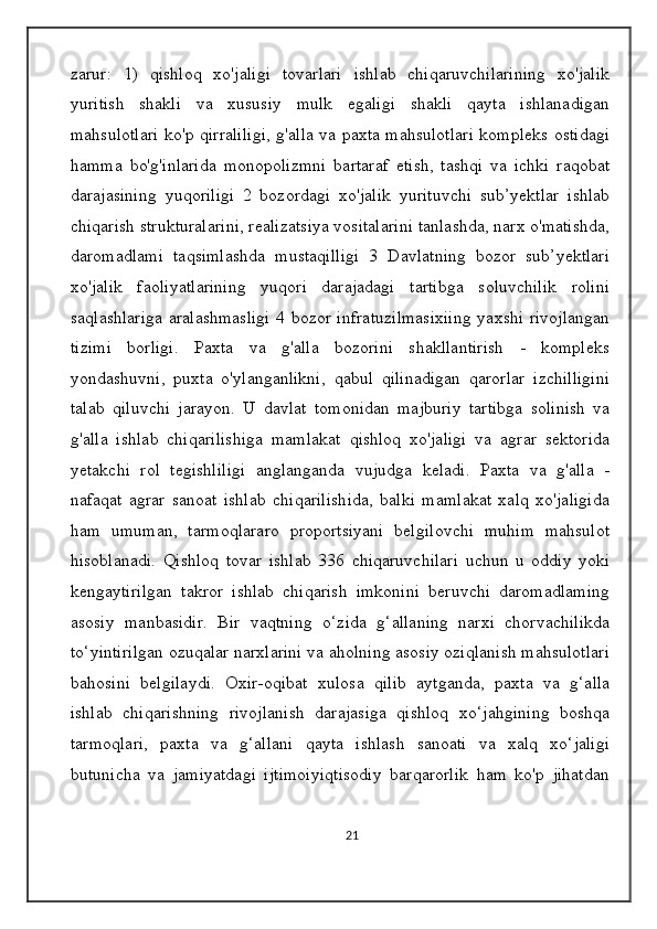 zarur:   1)   qishloq   xo'jaligi   tovarlari   ishlab   chiqaruvchilarining   xo'jalik
yuritish   shakli   va   xususiy   mulk   egaligi   shakli   qayta   ishlanadigan
mahsulotlari ko'p qirraliligi, g'alla va paxta mahsulotlari kompleks ostidagi
hamma   bo'g'inlarida   monopolizmni   bartaraf   etish,   tashqi   va   ichki   raqobat
darajasining   yuqoriligi   2   bozordagi   xo'jalik   yurituvchi   sub’yektlar   ishlab
chiqarish strukturalarini, realizatsiya vositalarini tanlashda, narx o'matishda,
daromadlami   taqsimlashda   mustaqilligi   3   Davlatning   bozor   sub’yektlari
xo'jalik   faoliyatlarining   yuqori   darajadagi   tartibga   soluvchilik   rolini
saqlashlariga  aralashmasligi  4 bozor infratuzilmasixiing  yaxshi rivojlangan
tizimi   borligi.   Paxta   va   g'alla   bozorini   shakllantirish   -   kompleks
yondashuvni,   puxta   o'ylanganlikni,   qabul   qilinadigan   qarorlar   izchilligini
talab   qiluvchi   jarayon.   U   davlat   tomonidan   majburiy   tartibga   solinish   va
g'alla   ishlab   chiqarilishiga   mamlakat   qishloq   xo'jaligi   va   agrar   sektorida
yetakchi   rol   tegishliligi   anglanganda   vujudga   keladi.   Paxta   va   g'alla   -
nafaqat   agrar   sanoat   ishlab   chiqarilishida,   balki   mamlakat   xalq   xo'jaligida
ham   umuman,   tarmoqlararo   proportsiyani   belgilovchi   muhim   mahsulot
hisoblanadi.   Qishloq   tovar   ishlab   336   chiqaruvchilari   uchun   u   oddiy   yoki
kengaytirilgan   takror   ishlab   chiqarish   imkonini   beruvchi   daromadlaming
asosiy   manbasidir.   Bir   vaqtning   o‘zida   g‘allaning   narxi   chorvachilikda
to‘yintirilgan ozuqalar narxlarini va aholning asosiy oziqlanish mahsulotlari
bahosini   belgilaydi.   Oxir-oqibat   xulosa   qilib   aytganda,   paxta   va   g‘alla
ishlab   chiqarishning   rivojlanish   darajasiga   qishloq   xo‘jahgining   boshqa
tarmoqlari,   paxta   va   g‘allani   qayta   ishlash   sanoati   va   xalq   xo‘jaligi
butunicha   va   jamiyatdagi   ijtimoiyiqtisodiy   barqarorlik   ham   ko'p   jihatdan
21 