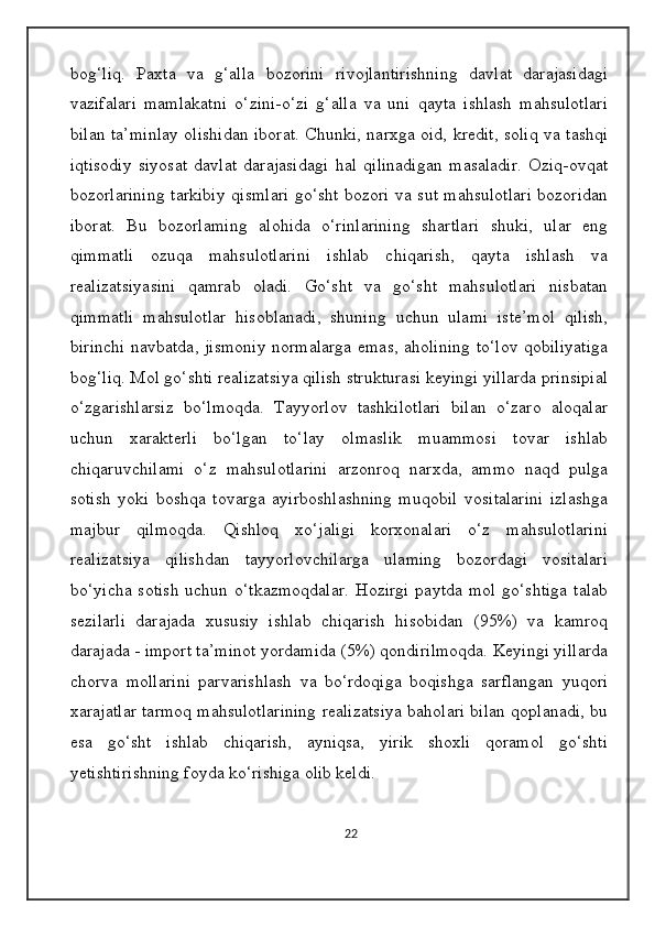 bog‘liq.   Paxta   va   g‘alla   bozorini   rivojlantirishning   davlat   darajasidagi
vazifalari   mamlakatni   o‘zini-o‘zi   g‘alla   va   uni   qayta   ishlash   mahsulotlari
bilan ta’minlay olishidan iborat. Chunki, narxga oid, kredit, soliq va tashqi
iqtisodiy   siyosat   davlat   darajasidagi   hal   qilinadigan   masaladir.   Oziq-ovqat
bozorlarining tarkibiy qismlari go‘sht bozori va sut mahsulotlari bozoridan
iborat.   Bu   bozorlaming   alohida   o‘rinlarining   shartlari   shuki,   ular   eng
qimmatli   ozuqa   mahsulotlarini   ishlab   chiqarish,   qayta   ishlash   va
realizatsiyasini   qamrab   oladi.   Go‘sht   va   go‘sht   mahsulotlari   nisbatan
qimmatli   mahsulotlar   hisoblanadi,   shuning   uchun   ulami   iste’mol   qilish,
birinchi navbatda, jismoniy normalarga emas, aholining to‘lov qobiliyatiga
bog‘liq. Mol go‘shti realizatsiya qilish strukturasi keyingi yillarda prinsipial
o‘zgarishlarsiz   bo‘lmoqda.   Tayyorlov   tashkilotlari   bilan   o‘zaro   aloqalar
uchun   xarakterli   bo‘lgan   to‘lay   olmaslik   muammosi   tovar   ishlab
chiqaruvchilami   o‘z   mahsulotlarini   arzonroq   narxda,   ammo   naqd   pulga
sotish   yoki   boshqa   tovarga   ayirboshlashning   muqobil   vositalarini   izlashga
majbur   qilmoqda.   Qishloq   xo‘jaligi   korxonalari   o‘z   mahsulotlarini
realizatsiya   qilishdan   tayyorlovchilarga   ulaming   bozordagi   vositalari
bo‘yicha  sotish   uchun o‘tkazmoqdalar.   Hozirgi   paytda  mol  go‘shtiga   talab
sezilarli   darajada   xususiy   ishlab   chiqarish   hisobidan   (95%)   va   kamroq
darajada - import ta’minot yordamida (5%) qondirilmoqda. Keyingi yillarda
chorva   mollarini   parvarishlash   va   bo‘rdoqiga   boqishga   sarflangan   yuqori
xarajatlar tarmoq mahsulotlarining realizatsiya baholari bilan qoplanadi, bu
esa   go‘sht   ishlab   chiqarish,   ayniqsa,   yirik   shoxli   qoramol   go‘shti
yetishtirishning foyda ko‘rishiga olib keldi.
22 