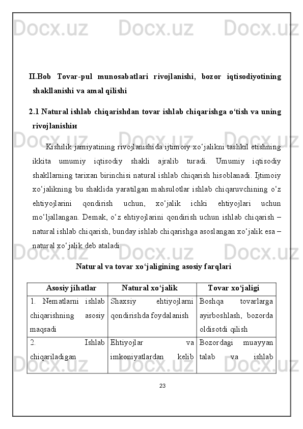II.Bob   Tovar-pul   munosabatlari   rivojlanishi,   bozor   iqtisodiyotining
shakllanishi va amal qilishi
2.1 Natural ishlab chiqarishdan tovar ishlab chiqarishga o‘tish va uning
rivojlanishi и  
        Kishilik jamiyatining rivojlanishida ijtimoiy xo‘jalikni tashkil etishning
ikkita   umumiy   iqtisodiy   shakli   ajralib   turadi.   Umumiy   iqtisodiy
shakllarning tarixan birinchisi natural ishlab chiqarish hisoblanadi. Ijtimoiy
xo‘jalikning  bu shaklida  yaratilgan  mahsulotlar  ishlab  chiqaruvchining  o‘z
ehtiyojlarini   qondirish   uchun,   xo‘jalik   ichki   ehtiyojlari   uchun
mo‘ljallangan. Demak, o‘z ehtiyojlarini qondirish uchun ishlab chiqarish –
natural ishlab chiqarish, bunday ishlab chiqarishga asoslangan xo‘jalik esa –
natural xo‘jalik deb ataladi 
                       Natural va tovar xo‘jaligining asosiy farqlari
         Asosiy jihatlar           Natural xo‘jalik        Tovar xo‘jaligi
1.   Nematlarni   ishlab
chiqarishning   asosiy
maqsadi Shaxsiy   ehtiyojlarni
qondirishda foydalanish Boshqa   tovarlarga
ayirboshlash,   bozorda
oldisotdi qilish
2.   Ishlab
chiqariladigan Ehtiyojlar   va
imkoniyatlardan   k е lib Bozordagi   muayyan
talab   va   ishlab
23 
