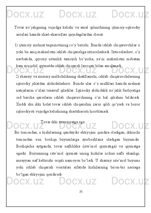 Tovar   xo ‘ jaligining   vujudga   kelishi   va   amal   qilinishining   ijtimoiy - iqtisodiy
asoslari   hamda   shart - sharoitlari   quyidagilardan   iborat : 
1) ijtimoiy mehnat taqsimotining ro‘y berishi. Bunda ishlab chiqaruvchilar u
yoki bu aniq mahsulotni ishlab chiqarishga ixtisoslashadi. Ixtisoslashuv, o‘z
navbatida,   qiyosiy   ustunlik   tamoyili   bo‘yicha,   ya’ni   mahsulotni   nisbatan
kam muqobil qiymatda ishlab chiqarish layoqati bilan aniqlanadi;
 2) shaxsiy va xususiy mulkchilikning shakllanishi, ishlab chiqaruvchilarning
iqtisodiy   jihatdan   alohidalashuvi.   Bunda   ular   o‘z   mulklari   hamda   mehnat
natijalarini o‘zlari tasarruf qiladilar. Iqtisodiy alohidalik xo‘jalik faoliyatiga
oid   barcha   qarorlarni   ishlab   chiqaruvchining   o‘zi   hal   qilishini   bildiradi.
Xuddi   shu   ikki   holat   tovar   ishlab   chiqarishni   zarur   qilib   qo‘yadi   va   bozor
iqtisodiyoti vujudga kelishining shartsharoiti hisoblanadi.
                          Tovar ikki xususiyatga ega: 
Bir tomondan, u kishilarning qandaydir ehtiyojini qondira oladigan, ikkinchi
tomondan   esa,   boshqa   buyumlarga   ayirboshlana   oladigan   buyumdir.
Boshqacha   aytganda,   tovar   naflilikka   (iste’mol   qiymatiga)   va   qiymatga
egadir.   Buyumning   iste’mol   qiymati   uning   kishilar   uchun   nafli   ekanligi,
muayyan naf keltirishi orqali namoyon bo‘ladi. U shaxsiy iste’mol buyumi
yoki   ishlab   chiqarish   vositalari   sifatida   kishilarning   biron-bir   narsaga
bo‘lgan ehtiyojini qondiradi.
                         
25 