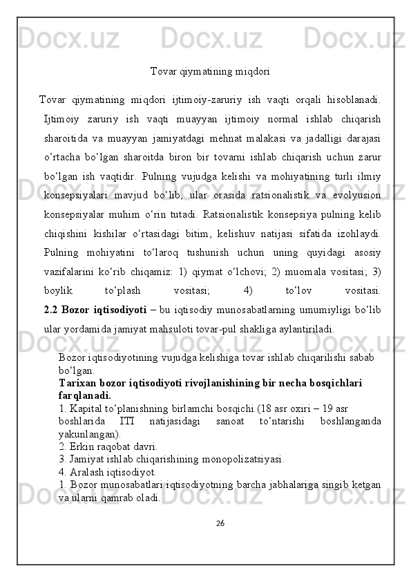                               
Tovar qiymatining miqdori
Tovar   qiymatining   miqdori   ijtimoiy-zaruriy   ish   vaqti   orqali   hisoblanadi.
Ijtimoiy   zaruriy   ish   vaqti   muayyan   ijtimoiy   normal   ishlab   chiqarish
sharoitida   va   muayyan   jamiyatdagi   mehnat   malakasi   va   jadalligi   darajasi
o‘rtacha   bo‘lgan   sharoitda   biron   bir   tovarni   ishlab   chiqarish   uchun   zarur
bo‘lgan   ish   vaqtidir.   Pulning   vujudga   kelishi   va   mohiyatining   turli   ilmiy
konsepsiyalari   mavjud   bo‘lib,   ular   orasida   ratsionalistik   va   evolyusion
konsepsiyalar   muhim   o‘rin   tutadi.   Ratsionalistik   konsepsiya   pulning   kelib
chiqishini   kishilar   o‘rtasidagi   bitim,   kelishuv   natijasi   sifatida   izohlaydi.
Pulning   mohiyatini   to‘laroq   tushunish   uchun   uning   quyidagi   asosiy
vazifalarini   ko‘rib   chiqamiz:   1)   qiymat   o‘lchovi;   2)   muomala   vositasi;   3)
boylik   to‘plash   vositasi;   4)   to‘lov   vositasi.
2.2   Bozor iqtisodiyoti   – bu iqtisodiy  munosabatlarning  umumiyligi  bo‘lib
ular yordamida jamiyat mahsuloti tovar-pul shakliga aylantiriladi. 
Bozor iqtisodiyotining vujudga kelishiga tovar ishlab chiqarilishi sabab 
bo‘lgan. 
Tarixan bozor iqtisodiyoti rivojlanishining bir necha bosqichlari 
farqlanadi. 
1. Kapital to‘planishning birlamchi bosqichi (18 asr oxiri – 19 asr 
boshlarida   ITI   natijasidagi   sanoat   to‘ntarishi   boshlanganda
yakunlangan). 
2. Erkin raqobat davri. 
3. Jamiyat ishlab chiqarishining monopolizatsiyasi. 
4. Aralash iqtisodiyot.
1. Bozor munosabatlari iqtisodiyotning barcha jabhalariga singib ketgan
va ularni qamrab oladi. 
26 