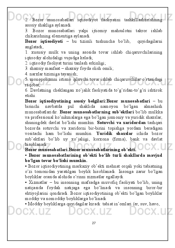 2.   Bozor   munosabatlari   iqtisodiyot   faoliyatini   tashkillashtirishning
asosiy shakliga aylanadi. 
3.   Bozor   munosabatlari   yalpi   ijtiomiy   mahsulotni   takror   ishlab
chikarishning elementiga aylanadi. 
Bozor   iqtisodiyoti   –   bu   tizimli   tushuncha   bo‘lib,     quyidagilarni
anglatadi,
1.   xususiy   mulk   va   uning   asosida   tovar   ishlab   chiqaruvchilarining
iqtisodiy alohidaligi vujudga keladi; 
2. iqtisodiy faoliyat turini tanlash erkinligi; 
3. shaxsiy manfaat – shaxsiy foyda olish omili; 
4. narxlar tizimiga tayanish; 
5. monopolizmni istisno qiluvchi tovar ishlab chiqaruvchilar o‘rtasidagi
raqobat; 
6.  Davlatning   cheklangan   xo‘jalik   faoliyatida   to‘g‘ridan-to‘g‘ri   ishtirok
etishi. 
Bozor   iqtisodiyotining   asosiy   belgilari:Bozor   munosabatlari   –   bu
birinchi   navbatda   pul   shaklida   namoyon   bo‘lgan   almashish
munosabatlaridir.   Bozor munosabatlarning  sub’ektlari   bo‘lib  mulkka
va professional ko‘nikmalarga ega bo‘lgan jismoniy va yuridik shaxslar,
shuningdek   davlat   bo‘lishi   mumkin.   Sotuvchi   va   xaridordan   tashqari
bozorda   sotuvchi   va   xaridorni   bir-birini   topishga   yordam   beradigan
vositachi   ham   bo‘lishi   mumkin.   Yuridik   shaxslar   ichida   bozor
sub’ektlari   bo‘lib   uy   xo‘jaliigi,   korxona   (firma),   bank   va   davlat
hisoblanadi. 
Bozor munosabatlari . Bozor munosabatlarining ob’ekti. 
•   Bozor   munosabatlarining   ob’ekti   bo‘lib   turli   shakllarda   mavjud
bo‘lgan tovar bo‘lishi mumkin. 
• Bozor iqtisodiyotining markaziy ob’ekti mehnat orqali yoki tabiatning
o‘zi   tomonidan   yaratilgan   boylik   hisoblanadi.   Insonga   zarur   bo‘lgan
boyliklar orasida alohida o‘rinni xizmatlar egallaydi. 
•   Xizmatlar   –   bu   insonning   mafsadga   muvofiq   faoliyati   bo‘lib,   uning
natijasida   foydali   natijaga   ega   bo‘linadi   va   insonning   biror-bir
ehtiyojlarini qondiradi. Bozor iqtisodiyotining ob’ekti bo‘lgan boyliklar
moddiy va nomoddiy boyliklarga bo‘linadi. 
• Moddiy boyliklarga quyidagilar kiradi: tabiat in’omlari (er, suv, havo, 
27 