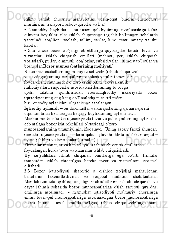 iqlim),   ishlab   chiqarish   mahsulotlari   (oziq-oqat,   binolar,   inshootlar,
mashinalar, transport, asbob-qurollar va h.k). 
•   Nomoddiy   boyliklar   –   bu   inson   qobiliyatining   rivojlanishiga   ta’sir
qiluvchi  boyliklar,   ular  ishlab  chiqarishga   tegishli   bo‘lmagan   sohalarda
yaratiladi:   sog‘liqni   saqlash,   ta’lim,   san’at,   kino,   teatr,   muzey   va   shu
kabilar. 
•   Shu   tarzda   bozor   xo‘jaligi   ob’ektlariga   quyidagilar   kiradi:   tovar   va
xizmatlar,   ishlab   chiqarish   omillari   (mehnat,   yer,   ishlab   chiqarish
vositalari), pullar, qimmatli qog‘ozlar, subsidiyalar, ijtimoiy to‘lovlar va
boshqalar. Bozor munosabatlarining mohiyati/ 
Bozor munosabatlarining mohiyati sotuvchi (ishlab chiqaruvchi 
va savdogar)larning xarajatlarini qoplash va ular tomonidan 
foyda olish, shuningdek o‘zaro erkin bitim, ekvivalentlik 
imkoniyatlari, raqobatlar asosida xaridorlarning to‘lovga 
qodir   talabini   qondirishdan   iborat.Iqtisodiy   nazariyada   bozor
iqtisodiyotining eng keng qo‘llaniladigan ta’riflaridan 
biri iqtisodiy aylanishni o‘rganishga asoslangan. 
Iqtisodiy aylanish  – bu daromadlar va xarajatlarning qarama-qarshi 
oqimlari bilan kechadigan haqiqiy boyliklarning aylanishidir. 
Mazkur model o‘zidan iqtisodiyotda tovar va pul oqimlarining aylanishi 
deb atalgan bozor ishtirokchilari o‘rtasidagi o‘zaro 
munosabatlarning umumiyligini ifodalaydi. Uning asosiy farazi shundan
iboratki, iqtisodiyotda qarorlarni qabul qiluvchi ikkita sub’ekt mavjud –
uy xo‘jaliklari va korxonalar (firmalar). 
Firmalar  mehnat, er va kapital, ya’ni ishlab chiqarish omillardan 
foydalangan holda tovar va xizmatlar ishlab chiqarishadi. 
Uy   xo‘jaliklari   ishlab   chiqarish   omillariga   ega   bo‘lib,   firmalar
tomonidan   ishlab   chiqarilgan   barcha   tovar   va   xizmatlarni   iste’mol
qilishadi
2.3   Bozor   iqtisodiyoti   sharoitid   a   qishloq   xo'jaligi   mahsulotlari
baholarini   takomillashtirish   va   raqobat   muhitini   shakllantirish
Mamlakatimizda   qishloq   xo'jaligi   mahsulotlarini   ishlab   chiqarish   va
qayta   ishlash   sohasida   bozor   munosabatlariga   o'tish   zarurati   quyidagi
omillarga   asoslanadi:   -   mamlakat   iqtisodiyoti   ma’muriy   choralarga
emas,   tovar-pul   munosabatlariga   asoslanadigan   bozor   munosabatlariga
o'tishi   bilan;   -   awal   amalda   bo'lgan,   ishlab   chiqaruvchilarga   ham,
28 