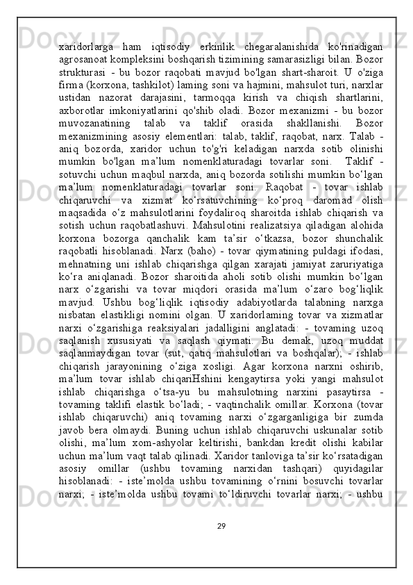 xaridorlarga   ham   iqtisodiy   erkinlik   chegaralanishida   ko'rinadigan
agrosanoat kompleksini boshqarish tizimining samarasizligi bilan. Bozor
strukturasi   -   bu   bozor   raqobati   mavjud   bo'lgan   shart-sharoit.   U   o'ziga
firma (korxona, tashkilot) laming soni va hajmini, mahsulot turi, narxlar
ustidan   nazorat   darajasini,   tarmoqqa   kirish   va   chiqish   shartlarini,
axborotlar   imkoniyatlarini   qo'shib   oladi.   Bozor   mexanizmi   -   bu   bozor
muvozanatining   talab   va   taklif   orasida   shakllanishi.   Bozor
mexanizmining   asosiy   elementlari:   talab,   taklif,   raqobat,   narx.   Talab   -
aniq   bozorda,   xaridor   uchun   to'g'ri   keladigan   narxda   sotib   olinishi
mumkin   bo'lgan   ma’lum   nomenklaturadagi   tovarlar   soni.     Taklif   -
sotuvchi   uchun   maqbul   narxda,   aniq   bozorda   sotilishi   mumkin   bo‘lgan
ma’lum   nomenklaturadagi   tovarlar   soni.   Raqobat   -   tovar   ishlab
chiqaruvchi   va   xizmat   ko‘rsatuvchining   ko‘proq   daromad   olish
maqsadida   o‘z   mahsulotlarini   foydaliroq   sharoitda   ishlab   chiqarish   va
sotish   uchun   raqobatlashuvi.   Mahsulotini   realizatsiya   qiladigan   alohida
korxona   bozorga   qanchalik   kam   ta’sir   o‘tkazsa,   bozor   shunchalik
raqobatli   hisoblanadi.   Narx   (baho)   -   tovar   qiymatining   puldagi   ifodasi,
mehnatning   uni   ishlab   chiqarishga   qilgan   xarajati   jamiyat   zaruriyatiga
ko‘ra   aniqlanadi.   Bozor   sharoitida   aholi   sotib   olishi   mumkin   bo‘lgan
narx   o‘zgarishi   va   tovar   miqdori   orasida   ma’lum   o‘zaro   bog‘liqlik
mavjud.   Ushbu   bog‘liqlik   iqtisodiy   adabiyotlarda   talabning   narxga
nisbatan   elastikligi   nomini   olgan.   U   xaridorlaming   tovar   va   xizmatlar
narxi   o‘zgarishiga   reaksiyalari   jadalligini   anglatadi:   -   tovaming   uzoq
saqlanish   xususiyati   va   saqlash   qiymati.   Bu   demak,   uzoq   muddat
saqlanmaydigan   tovar   (sut,   qatiq   mahsulotlari   va   boshqalar);   -   ishlab
chiqarish   jarayonining   o‘ziga   xosligi.   Agar   korxona   narxni   oshirib,
ma’lum   tovar   ishlab   chiqariHshini   kengaytirsa   yoki   yangi   mahsulot
ishlab   chiqarishga   o‘tsa-yu   bu   mahsulotning   narxini   pasaytirsa   -
tovaming   taklifi   elastik   bo‘ladi;   -   vaqtinchalik   omillar.   Korxona   (tovar
ishlab   chiqaruvchi)   aniq   tovaming   narxi   o‘zgarganligiga   bir   zumda
javob   bera   olmaydi.   Buning   uchun   ishlab   chiqaruvchi   uskunalar   sotib
olishi,   ma’lum   xom-ashyolar   keltirishi,   bankdan   kredit   olishi   kabilar
uchun ma’lum vaqt talab qilinadi. Xaridor tanloviga ta’sir ko‘rsatadigan
asosiy   omillar   (ushbu   tovaming   narxidan   tashqari)   quyidagilar
hisoblanadi:   -   iste’molda   ushbu   tovamining   o‘rnini   bosuvchi   tovarlar
narxi;   -   iste’molda   ushbu   tovami   to‘ldiruvchi   tovarlar   narxi;   -   ushbu
29 