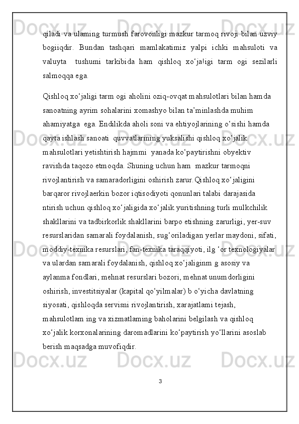 qiladi va ulaming turmush farovonligi mazkur tarmoq rivoji bilan uzviy
bogiiqdir.   Bundan   tashqari   mamlakatimiz   yalpi   ichki   mahsuloti   va
valuyta     tushumi   tarkibida   ham   qishloq   xo‘ja!igi   tarm   ogi   sezilarli
salmoqqa ega. 
Qishloq xo‘jaligi tarm ogi aholini oziq-ovqat mahsulotlari bilan hamda 
sanoatning ayrim sohalarini xomashyo bilan ta’minlashda muhim 
ahamiyatga  ega. Endilikda aholi soni va ehtiyojlarining o‘sishi hamda 
qayta ishlash sanoati  quvvatlarining yuksalishi qishloq xo‘jalik 
mahsulotlari yetishtirish hajmmi  yanada ko‘paytirishni obyektiv 
ravishda taqozo etmoqda. Shuning uchun ham  mazkur tarmoqni 
rivojlantirish va samaradorligini oshirish zarur. Qishloq xo‘jaligini 
barqaror rivojlaerkin bozor iqtisodiyoti qonunlari talabi darajasida 
ntirish uchun qishloq xo‘jaligida xo‘jalik yuritishning turli mulkchilik 
shakllarini va tadbirkorlik shakllarini barpo etishning zarurligi, yer-suv 
resurslaridan samarali foydalanish, sug‘oriladigan yerlar maydoni, sifati,
moddiy-texnika resurslari, fan-texnika taraqqiyoti, ilg ‘or texnologiyalar 
va ulardan samarali foydalanish, qishloq xo‘jaliginm g asosiy va 
aylanma fondlari, mehnat resurslari bozori, mehnat unumdorligini 
oshirish, investitsiyalar (kapital qo‘yilmalar) b o‘yicha davlatning 
siyosati, qishloqda servisni rivojlantirish, xarajatlami tejash, 
mahsulotlam ing va xizmatlaming baholarini belgilash va qishloq 
xo‘jalik korxonalarining daromadlarini ko‘paytirish yo‘llarini asoslab 
berish maqsadga muvofiqdir. 
3 