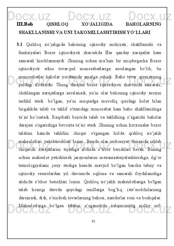 III.Bob   QISHLOQ   XO'JALIGIDA   BAHOLARNING
SHAKLLANISHI VA UNI TAKOMILLASHTIRISH YO‘LLARI
3.1   Qishloq   xo‘jaligida   bahoning   iqtisodiy   mohiyati,   shakllanishi   va
funksiyalari   Bozor   iqtisodiyoti   sharoitida   Har   qanday   xarajatlar   ham
samarali   hisoblanmaydi.   Shuning   uchun   ma’lum   bir   miqdorgacha   Bozor
iqtisodiyoti   erkin   tovar-pul   munosabatlariga   asoslangan   bo‘lib,   bu
munosabatlar   baholar   yordamida   amalga   oshadi.   Baho   tovar   qiymatining
puldagi   ifodasidir.   Uning   darajasi   bozor   iqtisodiyoti   sharoitida   samarali,
cheklangan   xarajatlarga   asoslanadi,   ya’ni   ular   bahoning   iqtisodiy   asosini
tashkil   etadi.   bo‘lgan,   ya’ni   maqsadga   muvofiq   qoridagi   holat   bilan
birgalikda   talab   va   taklif   o'rtasidagi   munosabat   ham   baho   shakllanishiga
ta’sir   ko‘rsatadi.   Raqobatli   bozorda   talab   va   taklifning   o‘zgarishi   baholar
darajasi o'zgarishiga bevosita ta’sir  etadi. Shuning uchun korxonalar bozor
talabini   hamda   taklifini   chuqur   o'rgangan   holda   qishloq   xo‘jalik
mahsulotlari   yetishtirishlari   lozim.   Bunda   ular   imkoniyat   doirasida   ishlab
chiqarish   xarajatlarini   tejashga   alohida   e’tibor   berishlari   kerak.   Buning
uchun   mahsulot   yetishtirish   jarayonlarini   mexanizatsiyalashtirishga,   ilg‘or
texnologiyalami   joriy   etishga   hamda   mavjud   bo‘lgan   barcha   tabiiy   va
iqtisodiy   resurslardan   yil   davomida   oqilona   va   samarali   foydalanishga
alohida   e’tibor   berishlari   lozim.   Qishloq   xo‘jalik   mahsulotlariga   bo'lgan
talab   hozirgi   davrda   quyidagi   omillarga   bog‘liq:   iste’molchilarning
daromadi, didi, o‘rindosh tovarlarning bahosi, xaridorlar soni va boshqalar.
Mahsulotlarga   bo‘lgan   talabni   o‘rganishda   xalqimizning   milliy   urf-
31 