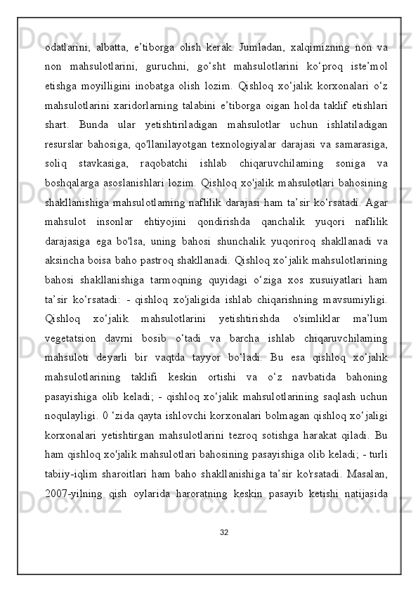 odatlarini,   albatta,   e’tiborga   olish   kerak.   Jumladan,   xalqimizning   non   va
non   mahsulotlarini,   guruchni,   go‘sht   mahsulotlarini   ko‘proq   iste’mol
etishga   moyilligini   inobatga   olish   lozim.   Qishloq   xo‘jalik   korxonalari   o‘z
mahsulotlarini   xaridorlarning   talabini   e’tiborga   oigan   holda   taklif   etishlari
shart.   Bunda   ular   yetishtiriladigan   mahsulotlar   uchun   ishlatiladigan
resurslar   bahosiga,   qo'llanilayotgan   texnologiyalar   darajasi   va   samarasiga,
soliq   stavkasiga,   raqobatchi   ishlab   chiqaruvchilaming   soniga   va
boshqalarga   asoslanishlari   lozim.   Qishloq   xo'jalik   mahsulotlari   bahosining
shakllanishiga  mahsulotlaming naflilik  darajasi ham ta’sir ko‘rsatadi.  Agar
mahsulot   insonlar   ehtiyojini   qondirishda   qanchalik   yuqori   naflilik
darajasiga   ega   bo'lsa,   uning   bahosi   shunchalik   yuqoriroq   shakllanadi   va
aksincha boisa baho pastroq shakllanadi. Qishloq xo‘jalik mahsulotlarining
bahosi   shakllanishiga   tarmoqning   quyidagi   o‘ziga   xos   xusuiyatlari   ham
ta’sir   ko‘rsatadi:   -   qishloq   xo'jaligida   ishlab   chiqarishning   mavsumiyligi.
Qishloq   xo‘jalik   mahsulotlarini   yetishtirishda   o'simliklar   ma’lum
vegetatsion   davrni   bosib   o‘tadi   va   barcha   ishlab   chiqaruvchilaming
mahsuloti   deyarli   bir   vaqtda   tayyor   bo‘ladi.   Bu   esa   qishloq   xo‘jalik
mahsulotlarining   taklifi   keskin   ortishi   va   o‘z   navbatida   bahoning
pasayishiga   olib   keladi;   -   qishloq   xo‘jalik   mahsulotlarining   saqlash   uchun
noqulayligi. 0 ‘zida qayta ishlovchi korxonalari bolmagan qishloq xo‘jaligi
korxonalari   yetishtirgan   mahsulotlarini   tezroq   sotishga   harakat   qiladi.   Bu
ham qishloq xo'jalik mahsulotlari bahosining pasayishiga olib keladi; - turli
tabiiy-iqlim   sharoitlari   ham   baho   shakllanishiga   ta’sir   ko'rsatadi.   Masalan,
2007-yilning   qish   oylarida   haroratning   keskin   pasayib   ketishi   natijasida
32 