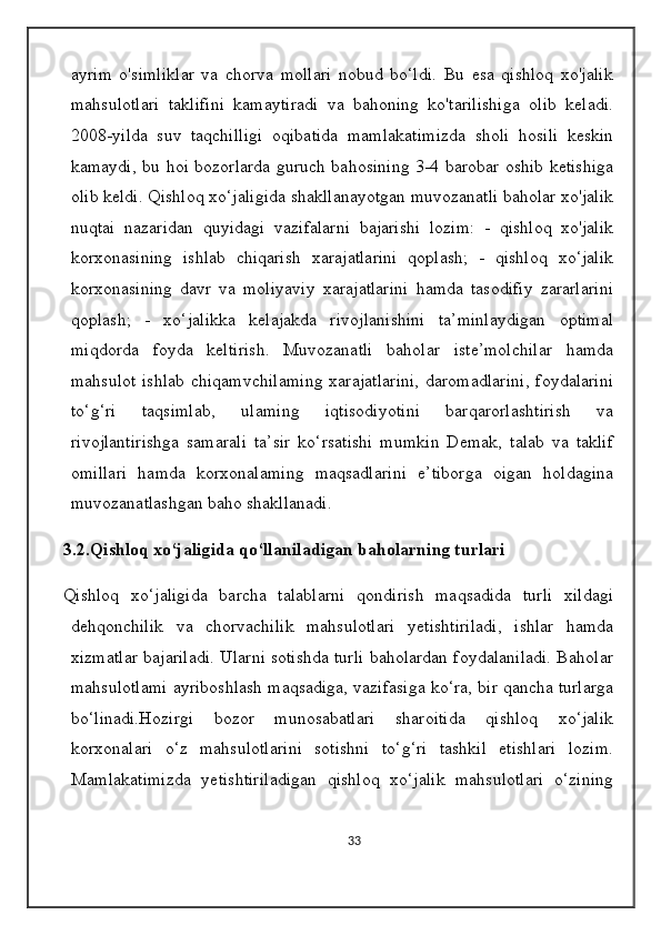 ayrim   o'simliklar   va   chorva   mollari   nobud   bo‘ldi.   Bu   esa   qishloq   xo'jalik
mahsulotlari   taklifini   kamaytiradi   va   bahoning   ko'tarilishiga   olib   keladi.
2008-yilda   suv   taqchilligi   oqibatida   mamlakatimizda   sholi   hosili   keskin
kamaydi, bu hoi bozorlarda guruch bahosining 3-4 barobar oshib ketishiga
olib keldi. Qishloq xo‘jaligida shakllanayotgan muvozanatli baholar xo'jalik
nuqtai   nazaridan   quyidagi   vazifalarni   bajarishi   lozim:   -   qishloq   xo'jalik
korxonasining   ishlab   chiqarish   xarajatlarini   qoplash;   -   qishloq   xo‘jalik
korxonasining   davr   va   moliyaviy   xarajatlarini   hamda   tasodifiy   zararlarini
qoplash;   -   xo‘jalikka   kelajakda   rivojlanishini   ta’minlaydigan   optimal
miqdorda   foyda   keltirish.   Muvozanatli   baholar   iste’molchilar   hamda
mahsulot  ishlab  chiqamvchilaming  xarajatlarini,  daromadlarini,  foydalarini
to‘g‘ri   taqsimlab,   ulaming   iqtisodiyotini   barqarorlashtirish   va
rivojlantirishga   samarali   ta’sir   ko‘rsatishi   mumkin   Demak,   talab   va   taklif
omillari   hamda   korxonalaming   maqsadlarini   e’tiborga   oigan   holdagina
muvozanatlashgan baho shakllanadi. 
3.2.Qishloq xo‘jaligida qo‘llaniladigan baholarning turlari
Qishloq   xo‘jaligida   barcha   talablarni   qondirish   maqsadida   turli   xildagi
dehqonchilik   va   chorvachilik   mahsulotlari   yetishtiriladi,   ishlar   hamda
xizmatlar bajariladi. Ularni sotishda turli baholardan foydalaniladi. Baholar
mahsulotlami ayriboshlash maqsadiga, vazifasiga ko‘ra, bir qancha turlarga
bo‘linadi.Hozirgi   bozor   munosabatlari   sharoitida   qishloq   xo‘jalik
korxonalari   o‘z   mahsulotlarini   sotishni   to‘g‘ri   tashkil   etishlari   lozim.
Mamlakatimizda   yetishtiriladigan   qishloq   xo‘jalik   mahsulotlari   o‘zining
33 