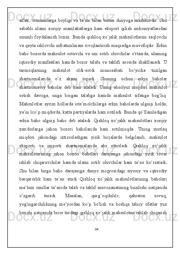 sifati,   vitaminlarga   boyligi   va   ta’mi   bilan   butun   dunyoga   mashhurdir.   Shu
sababli   ulami   xorijiy   mamlakatlarga   ham   eksport   qilish   imkoniyatlaridan
unumli foydalanish lozim. Bunda qishloq xo‘jalik mahsulotlarini saqlovchi
va qayta ishlovchi infratuzilmani rivojlantirish maqsadga muvofiqdir. Erkin
baho  bozorda   mahsulot   sotuvchi   va  uni   sotib   oluvchilar   o'rtasida,   ulaming
iqtisodiy   manfaatlari   hamda   bozor   talabi   va   taklifi   asosida   shakllanadi.   U
tarmoqlarning   mahsulot   oldi-sotdi   munosabati   bo‘yicha   tuzilgan
shartnomalarida   o‘z   aksini   topadi.   Shuning   uchun   erkin   baholar
shartnomaviy   baholar   deb   ham   ataladi.   Uning   absolyut   miqdori   mahsulot
sotish   davriga,   unga   boigan   talabga   hamda   mahsulot   sifatiga   bog‘liq.
Mahsulotlar   ayrim   hollarda   iste’molchilarga   erkin   baholarda   ulguiji   holda,
ya’ni lco‘p miqdorda, katta partiyalarda ham sotiladi. Bunda qo‘llaniladigan
erkin   baho   ulguiji   baho   deb   ataladi.   Qishloq   xo‘jalik   mahsulotlari   xorijiy
xaridorlarga   jahon   bozori   baholarida   ham   sotilmoqda.   Uning   mutlaq
miqdori   jahondagi   ixtisoslashgan   yirik   birjalarda   belgilanib,   mahsulot
eksporti   va   importi   shartnomalarida   aks   ettiriladi.   Qishloq   xo‘jalik
mahsulotarining   jahon   bozori   baholari   darajasiga   jahondagi   yirik   tovar
ishlab   chiqaruvchilar   hamda   ulami   sotib   oluvchilar   ham   ta’sir   ko‘rsatadi,
Shu   bilan   birga   baho   darajasiga   dunyo   miqyosidagi   siyosiy   va   iqtisodiy
barqarorlik   ham   ta’sir   etadi   Qishloq   xo‘jalik   mahsulotlarining   baholari
ma’lum omillar ta’sirida talab va taklif muvozanatining buzilishi natijasida
o‘zgarib   turadi.   Masalan,   qurg‘oqchililc,   qahraton   sovuq,
yog'ingarchilikning   me’yordan   ko‘p   bo'lish   va   boshqa   tabiiy   ofatlar   yuz
berishi natijasida biror turdagi qishloq xo‘jalik mahsulotini ishlab chiqarish
34 