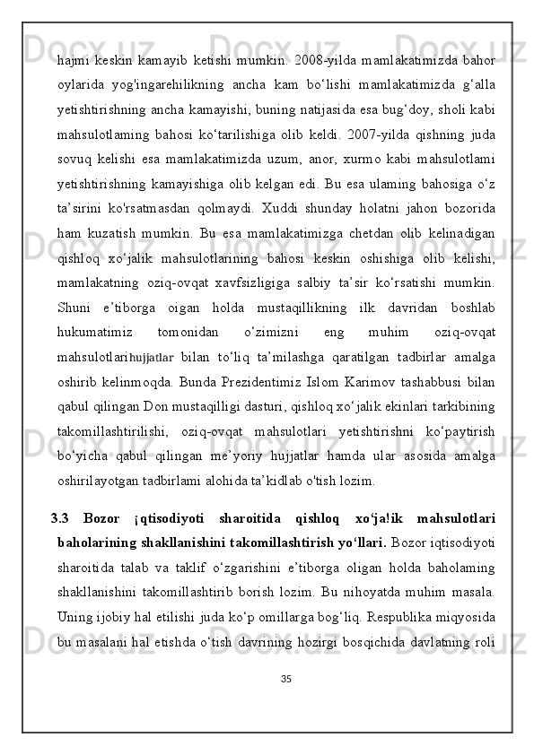 hajmi   keskin   kamayib   ketishi   mumkin.   2008-yilda   mamlakatimizda   bahor
oylarida   yog'ingarehilikning   ancha   kam   bo‘lishi   mamlakatimizda   g‘alla
yetishtirishning ancha kamayishi, buning natijasida esa bug‘doy, sholi kabi
mahsulotlaming   bahosi   ko‘tarilishiga   olib   keldi.   2007-yilda   qishning   juda
sovuq   kelishi   esa   mamlakatimizda   uzum,   anor,   xurmo   kabi   mahsulotlami
yetishtirishning kamayishiga  olib kelgan edi. Bu esa ulaming bahosiga o‘z
ta’sirini   ko'rsatmasdan   qolmaydi.   Xuddi   shunday   holatni   jahon   bozorida
ham   kuzatish   mumkin.   Bu   esa   mamlakatimizga   chetdan   olib   kelinadigan
qishloq   xo‘jalik   mahsulotlarining   bahosi   keskin   oshishiga   olib   kelishi,
mamlakatning   oziq-ovqat   xavfsizligiga   salbiy   ta’sir   ko‘rsatishi   mumkin.
Shuni   e’tiborga   oigan   holda   mustaqillikning   ilk   davridan   boshlab
hukumatimiz   tomonidan   o‘zimizni   eng   muhim   oziq-ovqat
mahsulotlari hujjatlar   bilan   to‘liq   ta’milashga   qaratilgan   tadbirlar   amalga
oshirib   kelinmoqda.   Bunda   Prezidentimiz   Islom   Karimov   tashabbusi   bilan
qabul qilingan Don mustaqilligi dasturi, qishloq xo‘jalik ekinlari tarkibining
takomillashtirilishi,   oziq-ovqat   mahsulotlari   yetishtirishni   ko‘paytirish
bo‘yicha   qabul   qilingan   me’yoriy   hujjatlar   hamda   ular   asosida   amalga
oshirilayotgan tadbirlami alohida ta’kidlab o'tish lozim.
3.3   Bozor   ¡qtisodiyoti   sharoitida   qishloq   xo‘ja!ik   mahsulotlari
baholarining shakllanishini takomillashtirish yo‘llari.  Bozor iqtisodiyoti
sharoitida   talab   va   taklif   o‘zgarishini   e’tiborga   oligan   holda   baholaming
shakllanishini   takomillashtirib   borish   lozim.   Bu   nihoyatda   muhim   masala.
Uning ijobiy hal etilishi juda ko‘p omillarga bog‘liq. Respublika miqyosida
bu masalani  hal etishda o‘tish davrining hozirgi bosqichida davlatning  roli
35