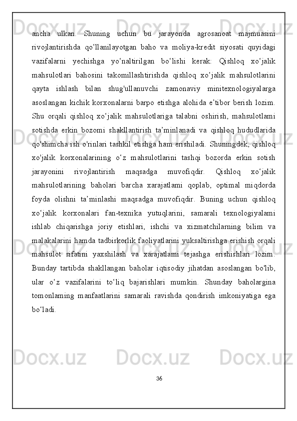 ancha   ulkan.   Shuning   uchun   bu   jarayonda   agrosanoat   majmuasini
rivojlantirishda   qo‘llanilayotgan   baho   va   moliya-kredit   siyosati   quyidagi
vazifalarni   yechishga   yo‘naltirilgan   bo‘lishi   kerak:   Qishloq   xo‘jalik
mahsulotlari   bahosini   takomillashtirishda   qishloq   xo‘jalik   mahsulotlarini
qayta   ishlash   bilan   shug'ullanuvchi   zamonaviy   minitexnologiyalarga
asoslangan   kichik   korxonalarni   barpo   etishga   alohida   e’tibor   berish   lozim.
Shu   orqali   qishloq   xo‘jalik   mahsulotlariga   talabni   oshirish,   mahsulotlami
sotishda   erkin   bozomi   shakllantirish   ta’minlanadi   va   qishloq   hududlarida
qo'shimcha ish o'rinlari tashkil etishga ham erishiladi. Shuningdek, qishloq
xo'jalik   korxonalarining   o‘z   mahsulotlarini   tashqi   bozorda   erkin   sotish
jarayonini   rivojlantirish   maqsadga   muvofiqdir.   Qishloq   xo‘jalik
mahsulotlarining   baholari   barcha   xarajatlami   qoplab,   optimal   miqdorda
foyda   olishni   ta’minlashi   maqsadga   muvofiqdir.   Buning   uchun   qishloq
xo‘jalik   korxonalari   fan-texnika   yutuqlarini,   samarali   texnologiyalami
ishlab   chiqarishga   joriy   etishlari,   ishchi   va   xizmatchilarning   bilim   va
malakalarini hamda tadbirkorlik faoliyatlarini yuksaltirishga erishish orqali
mahsulot   sifatini   yaxshilash   va   xarajatlami   tejashga   erishishlari   lozim.
Bunday   tartibda   shakllangan   baholar   iqtisodiy   jihatdan   asoslangan   bo'lib,
ular   o‘z   vazifalarini   to‘liq   bajarishlari   mumkin.   Shunday   baholargina
tomonlaming   manfaatlarini   samarali   ravishda   qondirish   imkoniyatiga   ega
bo‘ladi.
36 