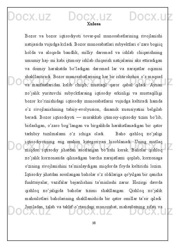 Xulosa
Bozor   va   bozor   iqtisodiyoti   tovar-pul   munosabatlarining   rivojlanishi
natijasida vujudga kcladi. Bozor munosabatlari subyektlari o‘zaro bogiiq
holda   va   aloqada   bandlik,   milliy   daromad   va   ishlab   chiqarishning
umumiy haj- mi kabi ijtimoiy ishlab chiqarish natijalarini aks ettiradigan
va   doimiy   harakatda   bo‘ladigan   daromad   lar   va   xarajatlar   oqimini
shakllantiradi. Bozor munosabatlarining har bir ishtirokchisi o‘z maqsad
va   manfaatlaridan   kelib   chiqib,   mustaqil   qaror   qabul   qiladi.   Aynan
xo‘jalik   yurituvchi   subycktlaraing   iqtisodiy   erkinligi   va   mustaqilligi
bozor   ko‘rinishidagi   iqtisodiy   munosabatlarni   vujudga   keltiradi   hamda
o’z   rivojlanishining   tabiiy-evolyusion,   dinamik   xususiyatini   belgilab
beradi.   Bozor   iqtisodiyoti   —   murakkab   ijtimoiy-iqtisodiy   tizim   bo‘lib,
birlashgan,   o‘zaro   bog’langan   va   birgalikda   harakatlanadigan   bir   qator
tarkibiy   tuzilmalami   o‘z   ichiga   oladi.       Baho   qishloq   xo‘jaligi
iqtisodiyotining   eng   muhim   kategoriyasi   hisoblanadi.   Uning   mutlaq
miqdori   iqtisodiy   jihatdan   asoslangan   bo‘lishi   kerak.   Baholar   qishloq
xo‘jalik   korxonasida   qilinadigan   barcha   xarajatlami   qoplab,   korxonaga
o'zining   rivojlanishini   ta’minlaydigan   miqdorda   foyda   keltirishi   lozim.
Iqtisodiy jihatdan aosslangan baholar o‘z oldilariga qo'yilgan bir qancha
funktsiyalar,   vazifalar   bajarilishini   ta’minlashi   zarur.   Hozirgi   davrda
qishloq   xo‘jaligida   baholar   tizimi   shakllangan.   Qishloq   xo‘jalik
mahsulotlari   baholarining   shakllanishida   bir   qator   omillar   ta’sir   qiladi.
Jumladan,   talab   va   taklif   o‘rtasidagi   munosabat,   mahsulotning   sifati   va
38 