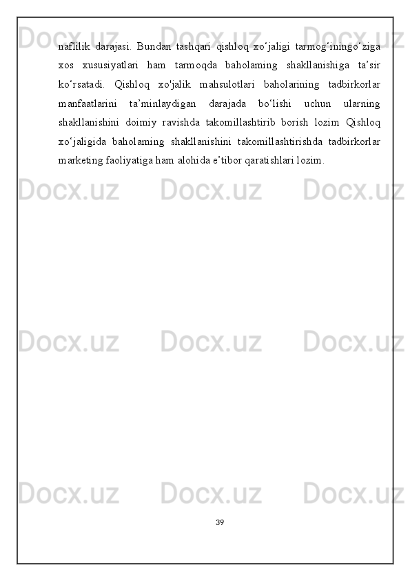 naflilik   darajasi.   Bundan   tashqari   qishloq   xo‘jaligi   tarmog‘iningo‘ziga
xos   xususiyatlari   ham   tarmoqda   baholaming   shakllanishiga   ta’sir
ko‘rsatadi.   Qishloq   xo'jalik   mahsulotlari   baholarining   tadbirkorlar
manfaatlarini   ta’minlaydigan   darajada   bo‘lishi   uchun   ularning
shakllanishini   doimiy   ravishda   takomillashtirib   borish   lozim   Qishloq
xo‘jaligida   baholaming   shakllanishini   takomillashtirishda   tadbirkorlar
marketing faoliyatiga ham alohida e’tibor qaratishlari lozim.
39 