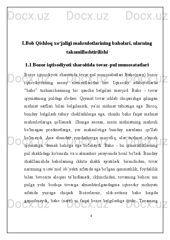 I.Bob Qishloq xo‘jaligi mahsulotlarining baholari, ularning
takomillashtirilishi
1.1   Bozor iqtisodiyoti sharoitida tovar-pul munosatatlari
Bozor iqtisodiyoti   sharoitida   tovar-pul  munosabatlari  Baho(narx)  bozor
iqtisodiyotining   asosiy   elementlaridan   biri.   Iqtisodiy   adabiyotlarda
'‘baho”   tushimchasining   bir   qancha   belgilari   mavjud.   Baho   -   tovar
qiymatming   puldagi   ifodasi.   Qiymat   tovar   ishlab   chiqarishga   qilingan
mehnat   sarflari   bilan   belgilanadi,   ya’ni   mehnat   tabiatiga   ega.   Biroq,
bunday   belgilash   tabiiy   cheklashlarga   ega,   chunki   baho   faqat   mehnat
mahsulotlariga   qo'llanadi.   Shunga   asosan,   inson   mehnatning   mahsuli
bo'lmagan   predmetlarga,   yer   mahsulotiga   bunday   narxlami   qo'llab
bo'lmaydi.   Ana   shunday   yondashuvga   muvofiq,   ular   mehnat   o'tmish
qiymatiga,   demak   bahoga   ega   bo'lmaydi.   Baho   -   bu   qimmatliklarning
pul shaklidagi ko'rinishi va u almashuv jarayonida hosil bo'ladi. Bunday
shakllanishda   baholaming   ikkita   shakli   ajratiladi:   birinchidan,   tovar
narxining u iste’mol ob’yekti sifatida ega bo'lgan qimmatlilik, foydalilik
bilan   bevosita   aloqasi   ta’kidlanadi;   ikkinchidan,   tovaming   bahosi   uni
pulga   yoki   boshqa   tovarga   almashtirilgandagina   iqtisodiy   mohiyati
sifatida   yuzaga   chiqadi.   Bozorlarsiz,   oldi-sottisiz   baho   haqida
gapirilmaydi,   baho   (narx)   ni   faqat   bozor   belgilashga   qodir.   Tovaming
4 