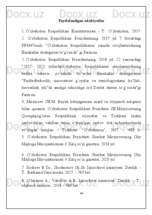 Foydalanilgan adabiyotlar
1.  O‘zbekiston   Respublikasi   Konstitutsiyasi   -   T.:   O‘zbekiston,   2017.
2.   O‘zbekiston   Respublikasi   Prezidentining   2017   yil   7   fevraldagi
PF4947sonli   “O‘zbekiston   Respublikasini   yanada   rivojlantirishning
Harakatlar strategiyasi to‘g‘risida” gi Farmoni. 
2.  O‘zbekiston   Respublikasi   Prezidentining   2018   yil   22   yanvardagi
"2017-   2021   yillardaO‘zbekiston   Respublikasini   rivojlantirishning
beshta   ustuvor   yo‘nalishi   bo‘yicha   Harakatlar   strategiyasini
"Faoltadbirkorlik,   innovatsion   g‘oyalar   va   texnologiyalarni   ko‘llab-
kuvvatlash   yili"da   amalga   oshirishga   oid   Davlat   dasturi   to‘g‘risida"gi
Farmoni.
4.   Mirziyoev   SH.M.   Buyuk   kelajagimizni   mard   va   oliyjanob   xalqimiz
bilan   quramiz.   O‘zbekiston   Respublikasi   Prezidenti   SH.Mirziyoevning
Qoraqalpog‘iston   Respublikasi,   viloyatlar   va   Toshkent   shahri
saylovchilari   vakillari   bilan   o‘tkazilgan   saylov   oldi   uchrashuvlarida
so‘zlagan   nutqlari   /   Toshkent:   “O‘zbekiston”,   2017.   -   488   b.
5.   O‘zbekiston   Respublikasi   Prezidenti   Shavkat   Mirziyoevning   Oliy
Majlisga Murojaatnomasi // Xalq so‘zi gazetasi, 2018 yil.
6.   O‘zbekiston   Respublikasi   Prezidenti   Shavkat   Mirziyoevning   Oliy
Majlisga Murojaatnomasi // Xalq so‘zi gazetasi, 2020 yil.
7. Xodiyev B.Yu., Shodmonov Sh.Sh. Iqtisodiyot  nazariyasi.  Darslik.  -
T.: Barkamol fayz-media, 2017. - 783 bet.
8.   O‘lmasov   A.,   Vahobov   A.B.   Iqtisodiyot   nazariyasi.   Darslik.   -   T.:
«Iqtisod- moliya», 2014. - 480 bet.
40 